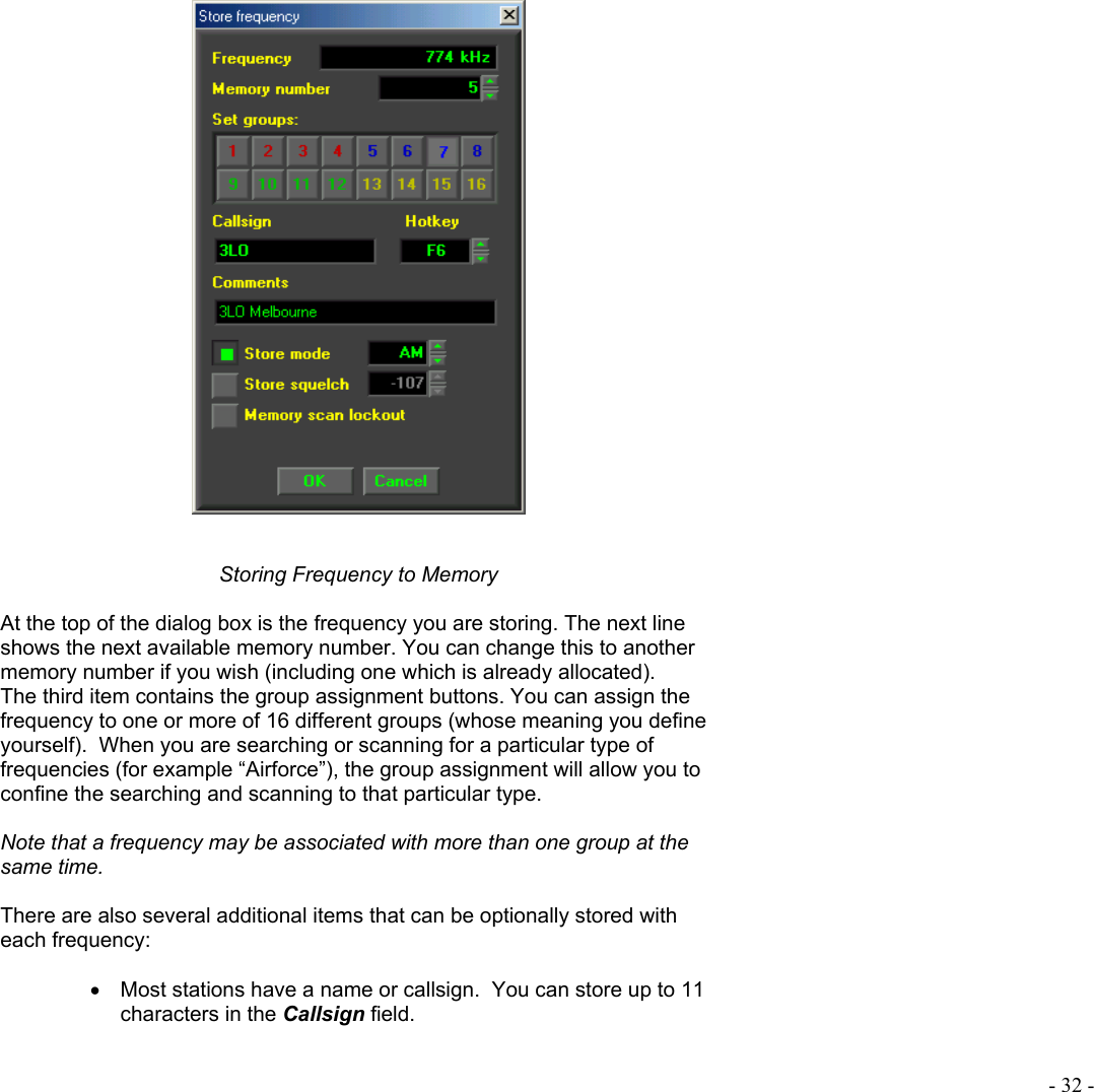  - 32 -     Storing Frequency to Memory  At the top of the dialog box is the frequency you are storing. The next line shows the next available memory number. You can change this to another memory number if you wish (including one which is already allocated). The third item contains the group assignment buttons. You can assign the frequency to one or more of 16 different groups (whose meaning you define yourself).  When you are searching or scanning for a particular type of frequencies (for example “Airforce”), the group assignment will allow you to confine the searching and scanning to that particular type.  Note that a frequency may be associated with more than one group at the same time.  There are also several additional items that can be optionally stored with each frequency:  •  Most stations have a name or callsign.  You can store up to 11 characters in the Callsign field.  