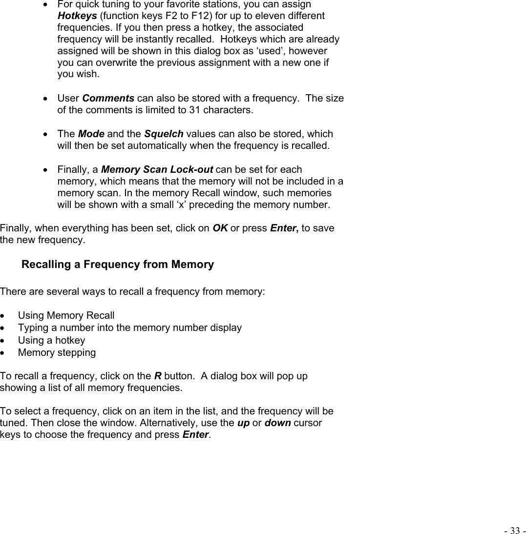  - 33 - •  For quick tuning to your favorite stations, you can assign Hotkeys (function keys F2 to F12) for up to eleven different frequencies. If you then press a hotkey, the associated frequency will be instantly recalled.  Hotkeys which are already assigned will be shown in this dialog box as ‘used’, however you can overwrite the previous assignment with a new one if you wish.  •  User Comments can also be stored with a frequency.  The size of the comments is limited to 31 characters.  •  The Mode and the Squelch values can also be stored, which will then be set automatically when the frequency is recalled.  •  Finally, a Memory Scan Lock-out can be set for each memory, which means that the memory will not be included in a memory scan. In the memory Recall window, such memories will be shown with a small ‘x’ preceding the memory number.  Finally, when everything has been set, click on OK or press Enter, to save the new frequency.  Recalling a Frequency from Memory  There are several ways to recall a frequency from memory:  •  Using Memory Recall •  Typing a number into the memory number display •  Using a hotkey •  Memory stepping  To recall a frequency, click on the R button.  A dialog box will pop up showing a list of all memory frequencies.    To select a frequency, click on an item in the list, and the frequency will be tuned. Then close the window. Alternatively, use the up or down cursor keys to choose the frequency and press Enter.  