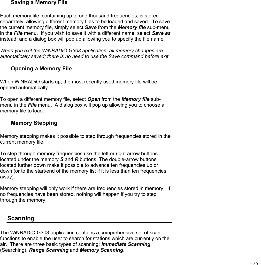  - 35 - Saving a Memory File  Each memory file, containing up to one thousand frequencies, is stored separately, allowing different memory files to be loaded and saved.  To save the current memory file, simply select Save from the Memory file sub-menu in the File menu.  If you wish to save it with a different name, select Save as instead, and a dialog box will pop up allowing you to specify the file name.   When you exit the WiNRADiO G303 application, all memory changes are automatically saved; there is no need to use the Save command before exit. Opening a Memory File  When WiNRADiO starts up, the most recently used memory file will be opened automatically.  To open a different memory file, select Open from the Memory file sub-menu in the File menu.  A dialog box will pop up allowing you to choose a memory file to load. Memory Stepping  Memory stepping makes it possible to step through frequencies stored in the current memory file.  To step through memory frequencies use the left or right arrow buttons located under the memory S and R buttons. The double-arrow buttons located further down make it possible to advance ten frequencies up or down (or to the start/end of the memory list if it is less than ten frequencies away).  Memory stepping will only work if there are frequencies stored in memory.  If no frequencies have been stored, nothing will happen if you try to step through the memory.  Scanning  The WiNRADiO G303 application contains a comprehensive set of scan functions to enable the user to search for stations which are currently on the air.  There are three basic types of scanning: Immediate Scanning (Searching), Range Scanning and Memory Scanning.  