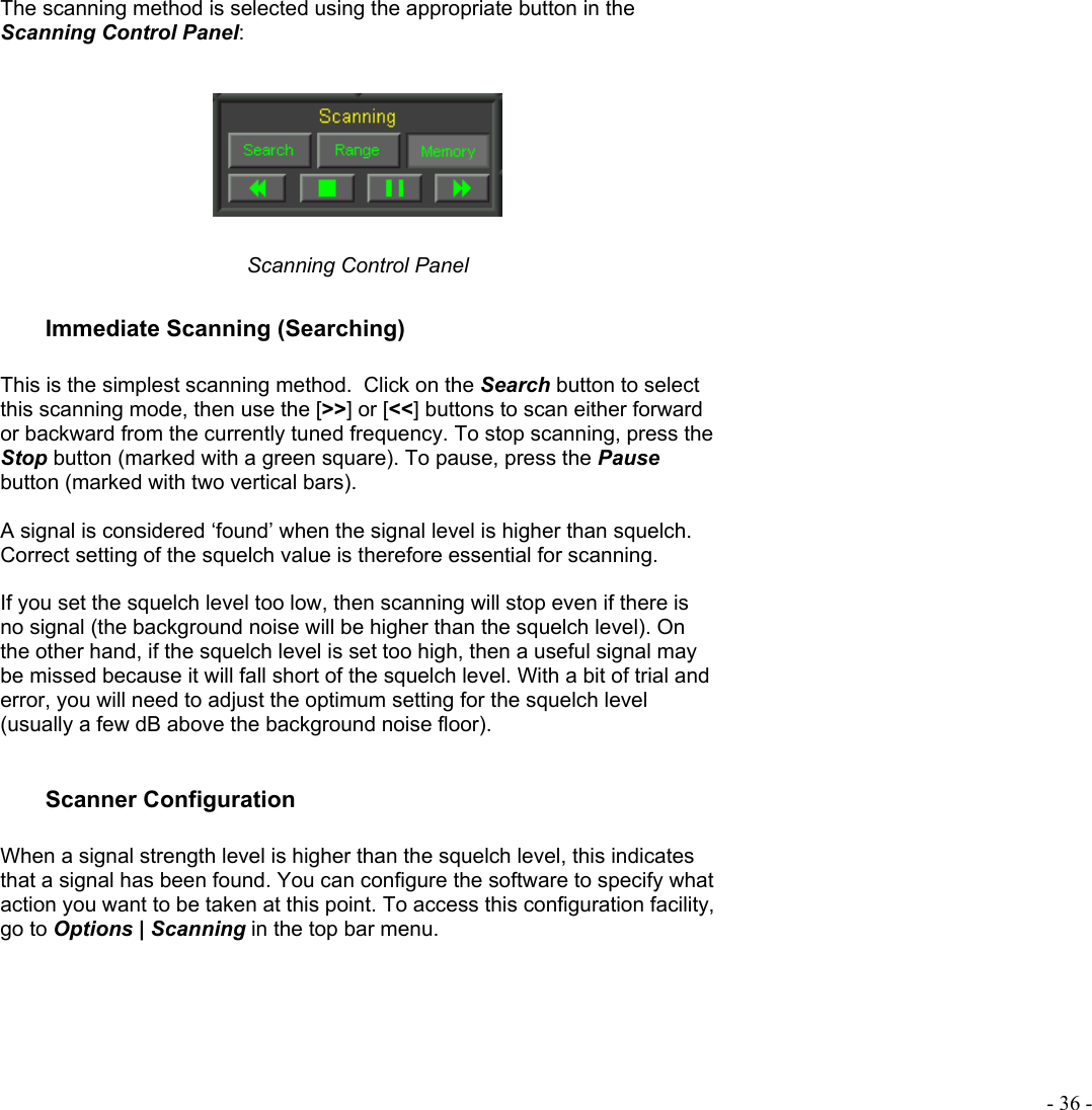  - 36 - The scanning method is selected using the appropriate button in the Scanning Control Panel:     Scanning Control Panel Immediate Scanning (Searching)  This is the simplest scanning method.  Click on the Search button to select this scanning mode, then use the [&gt;&gt;] or [&lt;&lt;] buttons to scan either forward  or backward from the currently tuned frequency. To stop scanning, press the Stop button (marked with a green square). To pause, press the Pause button (marked with two vertical bars).   A signal is considered ‘found’ when the signal level is higher than squelch.  Correct setting of the squelch value is therefore essential for scanning.  If you set the squelch level too low, then scanning will stop even if there is no signal (the background noise will be higher than the squelch level). On the other hand, if the squelch level is set too high, then a useful signal may be missed because it will fall short of the squelch level. With a bit of trial and error, you will need to adjust the optimum setting for the squelch level (usually a few dB above the background noise floor).  Scanner Configuration  When a signal strength level is higher than the squelch level, this indicates that a signal has been found. You can configure the software to specify what action you want to be taken at this point. To access this configuration facility, go to Options | Scanning in the top bar menu.  