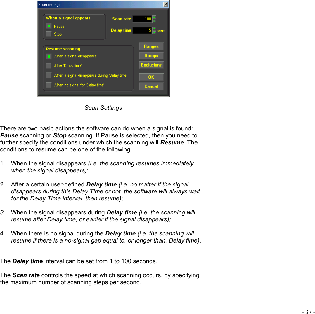  - 37 -    Scan Settings   There are two basic actions the software can do when a signal is found: Pause scanning or Stop scanning. If Pause is selected, then you need to further specify the conditions under which the scanning will Resume. The conditions to resume can be one of the following:  1.  When the signal disappears (i.e. the scanning resumes immediately when the signal disappears);  2.  After a certain user-defined Delay time (i.e. no matter if the signal disappears during this Delay Time or not, the software will always wait for the Delay Time interval, then resume);  3.  When the signal disappears during Delay time (i.e. the scanning will resume after Delay time, or earlier if the signal disappears);  4.  When there is no signal during the Delay time (i.e. the scanning will  resume if there is a no-signal gap equal to, or longer than, Delay time).   The Delay time interval can be set from 1 to 100 seconds.  The Scan rate controls the speed at which scanning occurs, by specifying the maximum number of scanning steps per second.   