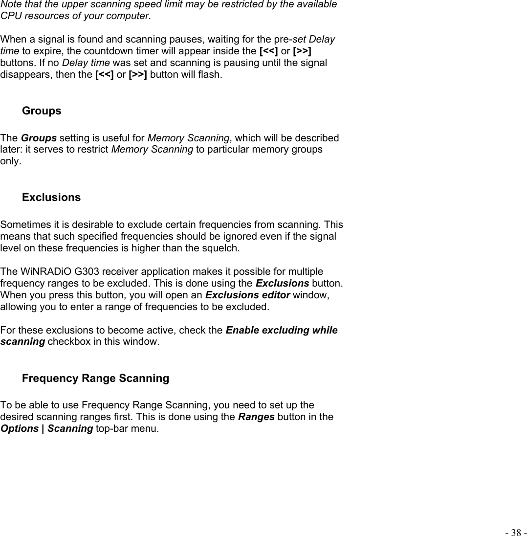  - 38 - Note that the upper scanning speed limit may be restricted by the available CPU resources of your computer.  When a signal is found and scanning pauses, waiting for the pre-set Delay time to expire, the countdown timer will appear inside the [&lt;&lt;] or [&gt;&gt;] buttons. If no Delay time was set and scanning is pausing until the signal disappears, then the [&lt;&lt;] or [&gt;&gt;] button will flash.   Groups  The Groups setting is useful for Memory Scanning, which will be described later: it serves to restrict Memory Scanning to particular memory groups only.  Exclusions  Sometimes it is desirable to exclude certain frequencies from scanning. This means that such specified frequencies should be ignored even if the signal level on these frequencies is higher than the squelch.   The WiNRADiO G303 receiver application makes it possible for multiple frequency ranges to be excluded. This is done using the Exclusions button. When you press this button, you will open an Exclusions editor window, allowing you to enter a range of frequencies to be excluded.   For these exclusions to become active, check the Enable excluding while scanning checkbox in this window.  Frequency Range Scanning  To be able to use Frequency Range Scanning, you need to set up the desired scanning ranges first. This is done using the Ranges button in the Options | Scanning top-bar menu.    