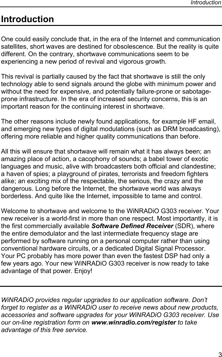 Introduction  3 Introduction  One could easily conclude that, in the era of the Internet and communication satellites, short waves are destined for obsolescence. But the reality is quite different. On the contrary, shortwave communications seem to be experiencing a new period of revival and vigorous growth.    This revival is partially caused by the fact that shortwave is still the only technology able to send signals around the globe with minimum power and without the need for expensive, and potentially failure-prone or sabotage-prone infrastructure. In the era of increased security concerns, this is an important reason for the continuing interest in shortwave.   The other reasons include newly found applications, for example HF email, and emerging new types of digital modulations (such as DRM broadcasting), offering more reliable and higher quality communications than before.   All this will ensure that shortwave will remain what it has always been; an amazing place of action, a cacophony of sounds; a babel tower of exotic languages and music, alive with broadcasters both official and clandestine; a haven of spies; a playground of pirates, terrorists and freedom fighters alike; an exciting mix of the respectable, the serious, the crazy and the dangerous. Long before the Internet, the shortwave world was always  borderless. And quite like the Internet, impossible to tame and control.   Welcome to shortwave and welcome to the WiNRADiO G303 receiver. Your new receiver is a world-first in more than one respect. Most importantly, it is the first commercially available Software Defined Receiver (SDR), where the entire demodulator and the last intermediate frequency stage are performed by software running on a personal computer rather than using conventional hardware circuits, or a dedicated Digital Signal Processor. Your PC probably has more power than even the fastest DSP had only a few years ago. Your new WiNRADiO G303 receiver is now ready to take advantage of that power. Enjoy!   WiNRADiO provides regular upgrades to our application software. Don’t forget to register as a WiNRADiO user to receive news about new products, accessories and software upgrades for your WiNRADiO G303 receiver. Use our on-line registration form on www.winradio.com/register to take advantage of this free service. 