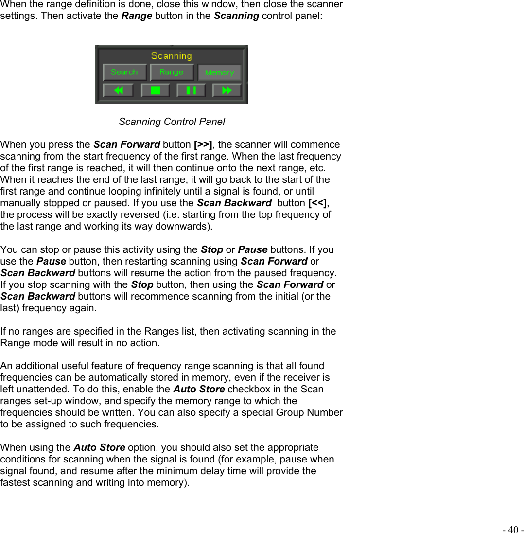  - 40 - When the range definition is done, close this window, then close the scanner settings. Then activate the Range button in the Scanning control panel:     Scanning Control Panel  When you press the Scan Forward button [&gt;&gt;], the scanner will commence scanning from the start frequency of the first range. When the last frequency of the first range is reached, it will then continue onto the next range, etc. When it reaches the end of the last range, it will go back to the start of the first range and continue looping infinitely until a signal is found, or until manually stopped or paused. If you use the Scan Backward  button [&lt;&lt;], the process will be exactly reversed (i.e. starting from the top frequency of the last range and working its way downwards).  You can stop or pause this activity using the Stop or Pause buttons. If you use the Pause button, then restarting scanning using Scan Forward or Scan Backward buttons will resume the action from the paused frequency. If you stop scanning with the Stop button, then using the Scan Forward or Scan Backward buttons will recommence scanning from the initial (or the last) frequency again.  If no ranges are specified in the Ranges list, then activating scanning in the Range mode will result in no action.  An additional useful feature of frequency range scanning is that all found frequencies can be automatically stored in memory, even if the receiver is left unattended. To do this, enable the Auto Store checkbox in the Scan ranges set-up window, and specify the memory range to which the frequencies should be written. You can also specify a special Group Number to be assigned to such frequencies.  When using the Auto Store option, you should also set the appropriate conditions for scanning when the signal is found (for example, pause when signal found, and resume after the minimum delay time will provide the fastest scanning and writing into memory).  