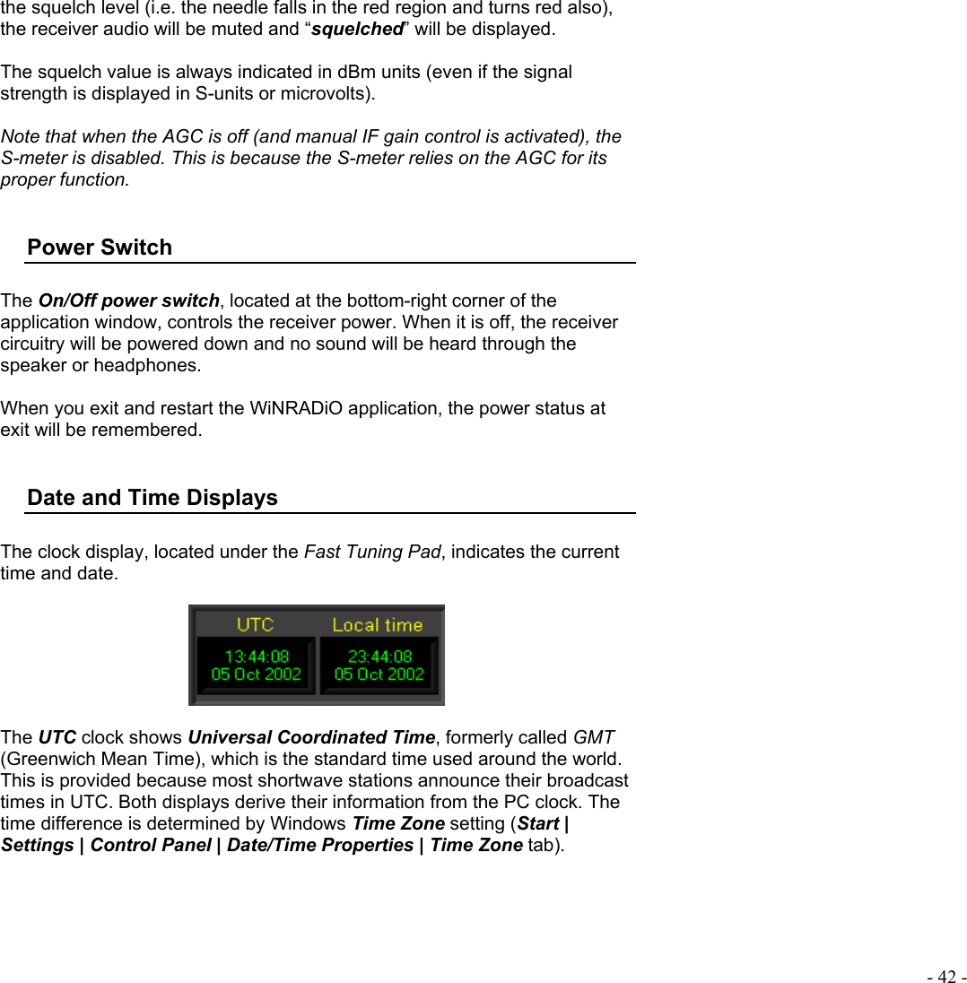  - 42 - the squelch level (i.e. the needle falls in the red region and turns red also), the receiver audio will be muted and “squelched” will be displayed.  The squelch value is always indicated in dBm units (even if the signal strength is displayed in S-units or microvolts).  Note that when the AGC is off (and manual IF gain control is activated), the S-meter is disabled. This is because the S-meter relies on the AGC for its proper function.  Power Switch  The On/Off power switch, located at the bottom-right corner of the application window, controls the receiver power. When it is off, the receiver circuitry will be powered down and no sound will be heard through the speaker or headphones.  When you exit and restart the WiNRADiO application, the power status at exit will be remembered.   Date and Time Displays  The clock display, located under the Fast Tuning Pad, indicates the current time and date.    The UTC clock shows Universal Coordinated Time, formerly called GMT (Greenwich Mean Time), which is the standard time used around the world.  This is provided because most shortwave stations announce their broadcast times in UTC. Both displays derive their information from the PC clock. The time difference is determined by Windows Time Zone setting (Start | Settings | Control Panel | Date/Time Properties | Time Zone tab).  