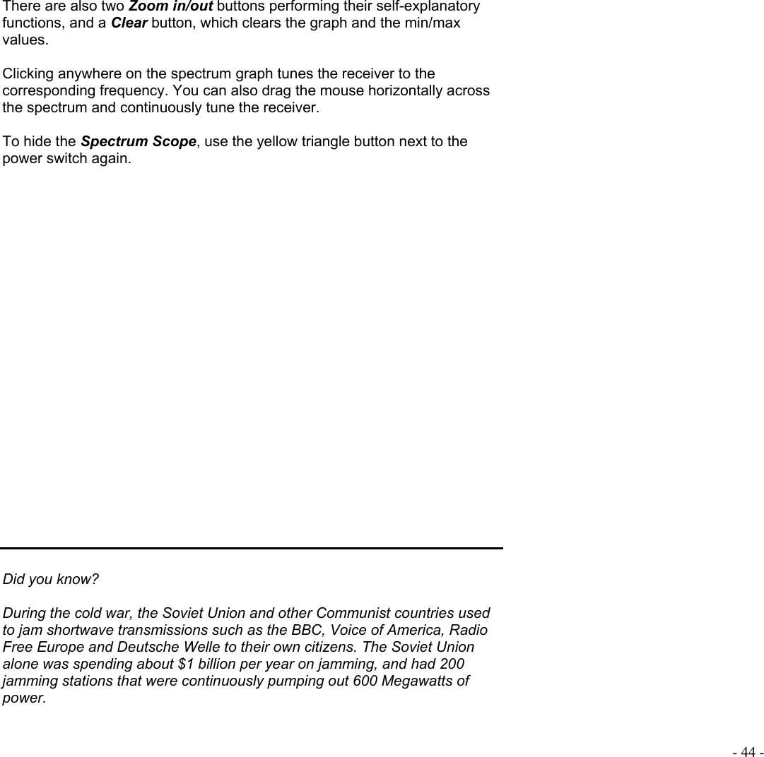  - 44 -  There are also two Zoom in/out buttons performing their self-explanatory functions, and a Clear button, which clears the graph and the min/max values.  Clicking anywhere on the spectrum graph tunes the receiver to the corresponding frequency. You can also drag the mouse horizontally across the spectrum and continuously tune the receiver.  To hide the Spectrum Scope, use the yellow triangle button next to the power switch again.                        Did you know?  During the cold war, the Soviet Union and other Communist countries used to jam shortwave transmissions such as the BBC, Voice of America, Radio Free Europe and Deutsche Welle to their own citizens. The Soviet Union alone was spending about $1 billion per year on jamming, and had 200 jamming stations that were continuously pumping out 600 Megawatts of power.  