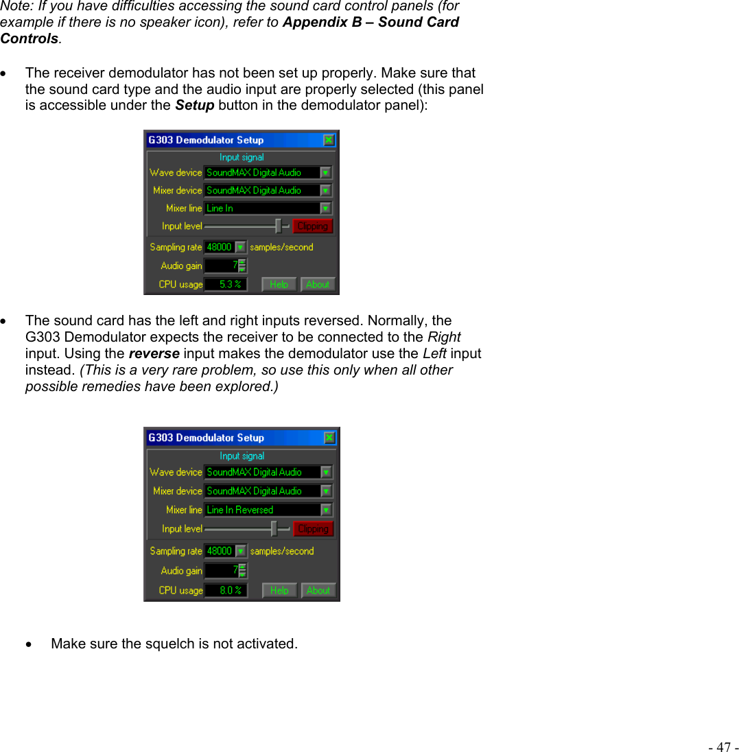  - 47 - Note: If you have difficulties accessing the sound card control panels (for example if there is no speaker icon), refer to Appendix B – Sound Card Controls.  •  The receiver demodulator has not been set up properly. Make sure that the sound card type and the audio input are properly selected (this panel is accessible under the Setup button in the demodulator panel):    •  The sound card has the left and right inputs reversed. Normally, the G303 Demodulator expects the receiver to be connected to the Right input. Using the reverse input makes the demodulator use the Left input instead. (This is a very rare problem, so use this only when all other possible remedies have been explored.)      •  Make sure the squelch is not activated.