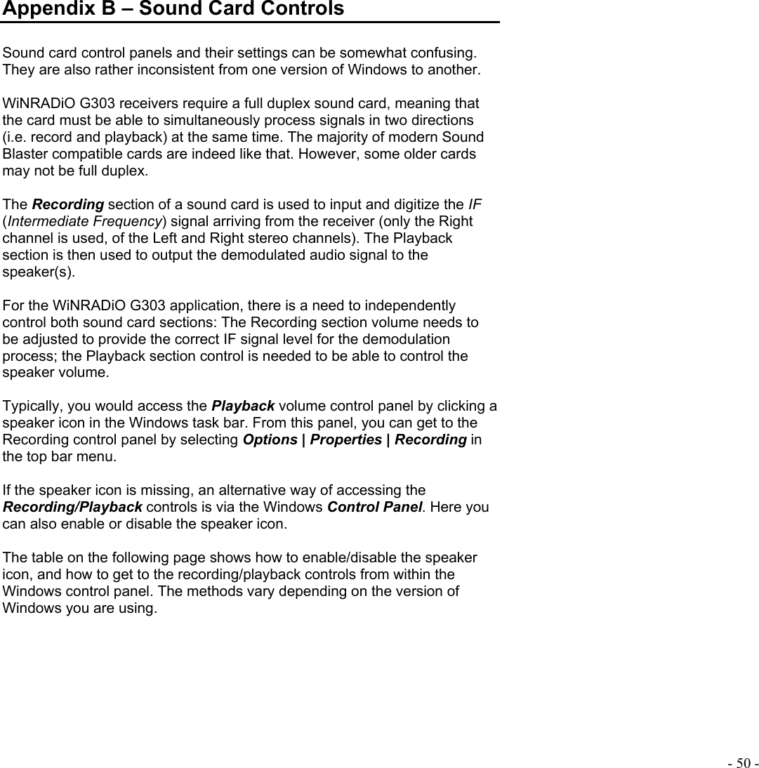  - 50 - Appendix B – Sound Card Controls  Sound card control panels and their settings can be somewhat confusing. They are also rather inconsistent from one version of Windows to another.  WiNRADiO G303 receivers require a full duplex sound card, meaning that the card must be able to simultaneously process signals in two directions (i.e. record and playback) at the same time. The majority of modern Sound Blaster compatible cards are indeed like that. However, some older cards may not be full duplex.  The Recording section of a sound card is used to input and digitize the IF (Intermediate Frequency) signal arriving from the receiver (only the Right channel is used, of the Left and Right stereo channels). The Playback section is then used to output the demodulated audio signal to the speaker(s).  For the WiNRADiO G303 application, there is a need to independently control both sound card sections: The Recording section volume needs to be adjusted to provide the correct IF signal level for the demodulation process; the Playback section control is needed to be able to control the speaker volume.  Typically, you would access the Playback volume control panel by clicking a speaker icon in the Windows task bar. From this panel, you can get to the Recording control panel by selecting Options | Properties | Recording in the top bar menu.   If the speaker icon is missing, an alternative way of accessing the Recording/Playback controls is via the Windows Control Panel. Here you can also enable or disable the speaker icon.  The table on the following page shows how to enable/disable the speaker icon, and how to get to the recording/playback controls from within the Windows control panel. The methods vary depending on the version of Windows you are using.  