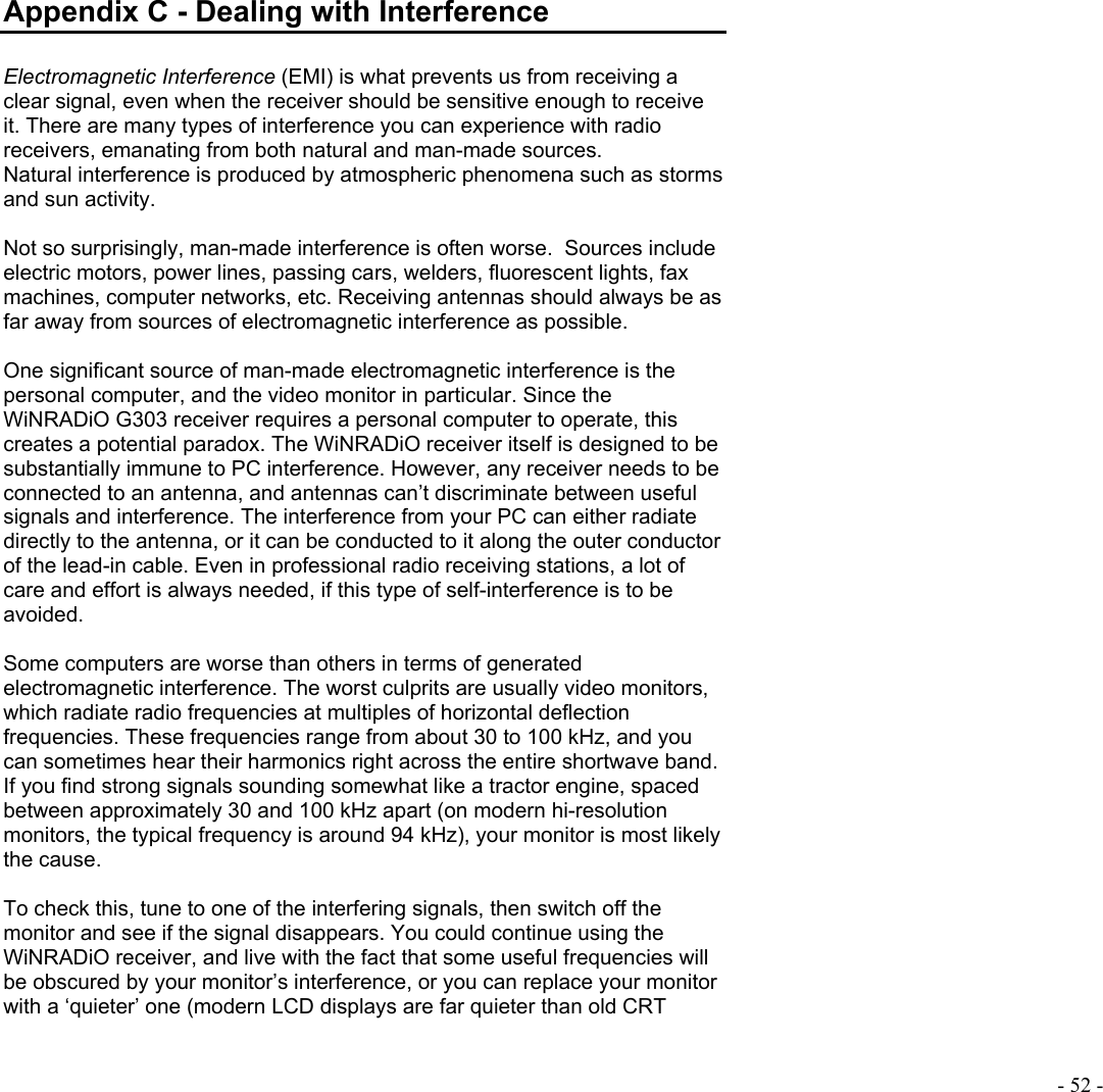  - 52 -  Appendix C - Dealing with Interference  Electromagnetic Interference (EMI) is what prevents us from receiving a clear signal, even when the receiver should be sensitive enough to receive it. There are many types of interference you can experience with radio receivers, emanating from both natural and man-made sources. Natural interference is produced by atmospheric phenomena such as storms and sun activity.  Not so surprisingly, man-made interference is often worse.  Sources include electric motors, power lines, passing cars, welders, fluorescent lights, fax machines, computer networks, etc. Receiving antennas should always be as far away from sources of electromagnetic interference as possible.  One significant source of man-made electromagnetic interference is the personal computer, and the video monitor in particular. Since the WiNRADiO G303 receiver requires a personal computer to operate, this creates a potential paradox. The WiNRADiO receiver itself is designed to be substantially immune to PC interference. However, any receiver needs to be connected to an antenna, and antennas can’t discriminate between useful signals and interference. The interference from your PC can either radiate directly to the antenna, or it can be conducted to it along the outer conductor of the lead-in cable. Even in professional radio receiving stations, a lot of care and effort is always needed, if this type of self-interference is to be avoided.   Some computers are worse than others in terms of generated electromagnetic interference. The worst culprits are usually video monitors, which radiate radio frequencies at multiples of horizontal deflection frequencies. These frequencies range from about 30 to 100 kHz, and you can sometimes hear their harmonics right across the entire shortwave band.  If you find strong signals sounding somewhat like a tractor engine, spaced  between approximately 30 and 100 kHz apart (on modern hi-resolution monitors, the typical frequency is around 94 kHz), your monitor is most likely the cause.   To check this, tune to one of the interfering signals, then switch off the monitor and see if the signal disappears. You could continue using the WiNRADiO receiver, and live with the fact that some useful frequencies will be obscured by your monitor’s interference, or you can replace your monitor with a ‘quieter’ one (modern LCD displays are far quieter than old CRT 