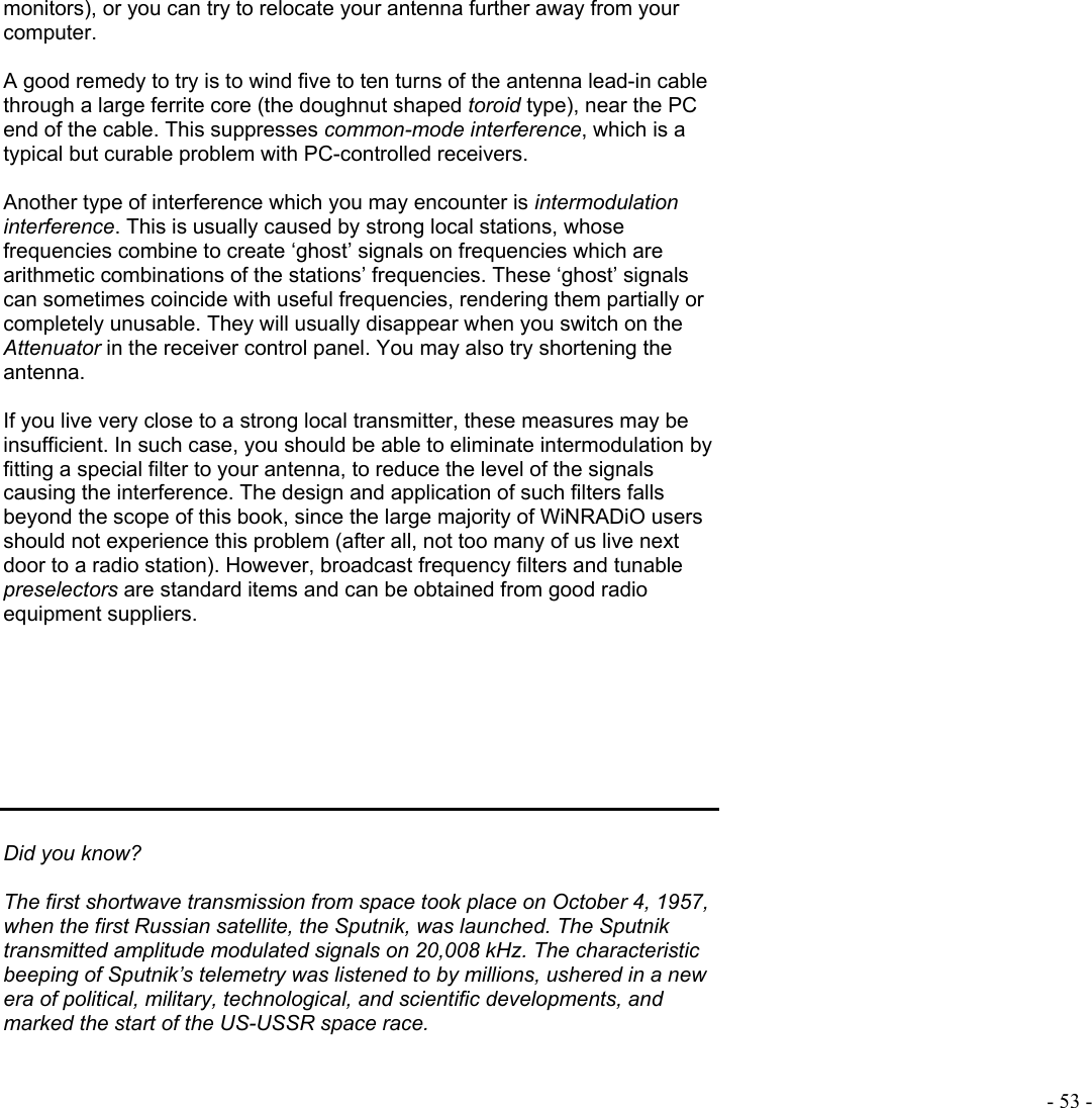  - 53 - monitors), or you can try to relocate your antenna further away from your computer.   A good remedy to try is to wind five to ten turns of the antenna lead-in cable through a large ferrite core (the doughnut shaped toroid type), near the PC end of the cable. This suppresses common-mode interference, which is a typical but curable problem with PC-controlled receivers.   Another type of interference which you may encounter is intermodulation interference. This is usually caused by strong local stations, whose frequencies combine to create ‘ghost’ signals on frequencies which are arithmetic combinations of the stations’ frequencies. These ‘ghost’ signals can sometimes coincide with useful frequencies, rendering them partially or completely unusable. They will usually disappear when you switch on the Attenuator in the receiver control panel. You may also try shortening the antenna.   If you live very close to a strong local transmitter, these measures may be insufficient. In such case, you should be able to eliminate intermodulation by fitting a special filter to your antenna, to reduce the level of the signals causing the interference. The design and application of such filters falls beyond the scope of this book, since the large majority of WiNRADiO users should not experience this problem (after all, not too many of us live next door to a radio station). However, broadcast frequency filters and tunable preselectors are standard items and can be obtained from good radio equipment suppliers.         Did you know?  The first shortwave transmission from space took place on October 4, 1957, when the first Russian satellite, the Sputnik, was launched. The Sputnik transmitted amplitude modulated signals on 20,008 kHz. The characteristic beeping of Sputnik’s telemetry was listened to by millions, ushered in a new era of political, military, technological, and scientific developments, and marked the start of the US-USSR space race.   