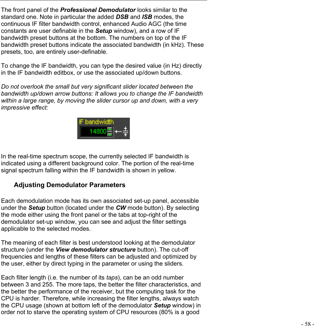   - 58 - The front panel of the Professional Demodulator looks similar to the standard one. Note in particular the added DSB and ISB modes, the continuous IF filter bandwidth control, enhanced Audio AGC (the time constants are user definable in the Setup window), and a row of IF bandwidth preset buttons at the bottom. The numbers on top of the IF bandwidth preset buttons indicate the associated bandwidth (in kHz). These presets, too, are entirely user-definable.  To change the IF bandwidth, you can type the desired value (in Hz) directly in the IF bandwidth editbox, or use the associated up/down buttons.   Do not overlook the small but very significant slider located between the bandwidth up/down arrow buttons: It allows you to change the IF bandwidth within a large range, by moving the slider cursor up and down, with a very impressive effect:     In the real-time spectrum scope, the currently selected IF bandwidth is indicated using a different background color. The portion of the real-time signal spectrum falling within the IF bandwidth is shown in yellow. Adjusting Demodulator Parameters  Each demodulation mode has its own associated set-up panel, accessible under the Setup button (located under the CW mode button). By selecting the mode either using the front panel or the tabs at top-right of the demodulator set-up window, you can see and adjust the filter settings applicable to the selected modes.   The meaning of each filter is best understood looking at the demodulator structure (under the View demodulator structure button). The cut-off frequencies and lengths of these filters can be adjusted and optimized by the user, either by direct typing in the parameter or using the sliders.  Each filter length (i.e. the number of its taps), can be an odd number between 3 and 255. The more taps, the better the filter characteristics, and the better the performance of the receiver, but the computing task for the CPU is harder. Therefore, while increasing the filter lengths, always watch the CPU usage (shown at bottom left of the demodulator Setup window) in order not to starve the operating system of CPU resources (80% is a good 
