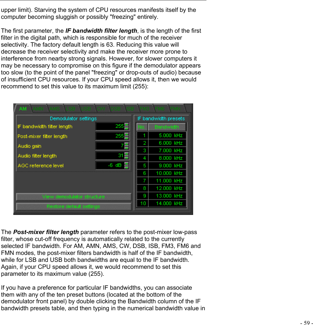   - 59 - upper limit). Starving the system of CPU resources manifests itself by the computer becoming sluggish or possibly &quot;freezing&quot; entirely.  The first parameter, the IF bandwidth filter length, is the length of the first filter in the digital path, which is responsible for much of the receiver selectivity. The factory default length is 63. Reducing this value will decrease the receiver selectivity and make the receiver more prone to interference from nearby strong signals. However, for slower computers it may be necessary to compromise on this figure if the demodulator appears too slow (to the point of the panel &quot;freezing&quot; or drop-outs of audio) because of insufficient CPU resources. If your CPU speed allows it, then we would recommend to set this value to its maximum limit (255):       The Post-mixer filter length parameter refers to the post-mixer low-pass filter, whose cut-off frequency is automatically related to the currently selected IF bandwidth. For AM, AMN, AMS, CW, DSB, ISB, FM3, FM6 and FMN modes, the post-mixer filters bandwidth is half of the IF bandwidth, while for LSB and USB both bandwidths are equal to the IF bandwidth. Again, if your CPU speed allows it, we would recommend to set this parameter to its maximum value (255).  If you have a preference for particular IF bandwidths, you can associate them with any of the ten preset buttons (located at the bottom of the demodulator front panel) by double clicking the Bandwidth column of the IF bandwidth presets table, and then typing in the numerical bandwidth value in 