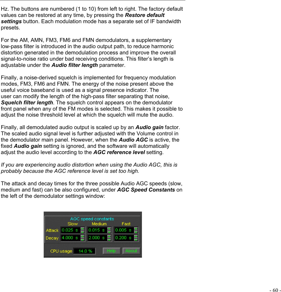   - 60 - Hz. The buttons are numbered (1 to 10) from left to right. The factory default values can be restored at any time, by pressing the Restore default settings button. Each modulation mode has a separate set of IF bandwidth presets.  For the AM, AMN, FM3, FM6 and FMN demodulators, a supplementary low-pass filter is introduced in the audio output path, to reduce harmonic distortion generated in the demodulation process and improve the overall signal-to-noise ratio under bad receiving conditions. This filter’s length is adjustable under the Audio filter length parameter.  Finally, a noise-derived squelch is implemented for frequency modulation modes, FM3, FM6 and FMN. The energy of the noise present above the useful voice baseband is used as a signal presence indicator. The user can modify the length of the high-pass filter separating that noise, Squelch filter length. The squelch control appears on the demodulator front panel when any of the FM modes is selected. This makes it possible to adjust the noise threshold level at which the squelch will mute the audio.  Finally, all demodulated audio output is scaled up by an Audio gain factor. The scaled audio signal level is further adjusted with the Volume control in the demodulator main panel. However, when the Audio AGC is active, the fixed Audio gain setting is ignored, and the software will automatically adjust the audio level according to the AGC reference level setting.  If you are experiencing audio distortion when using the Audio AGC, this is probably because the AGC reference level is set too high.  The attack and decay times for the three possible Audio AGC speeds (slow, medium and fast) can be also configured, under AGC Speed Constants on the left of the demodulator settings window:    