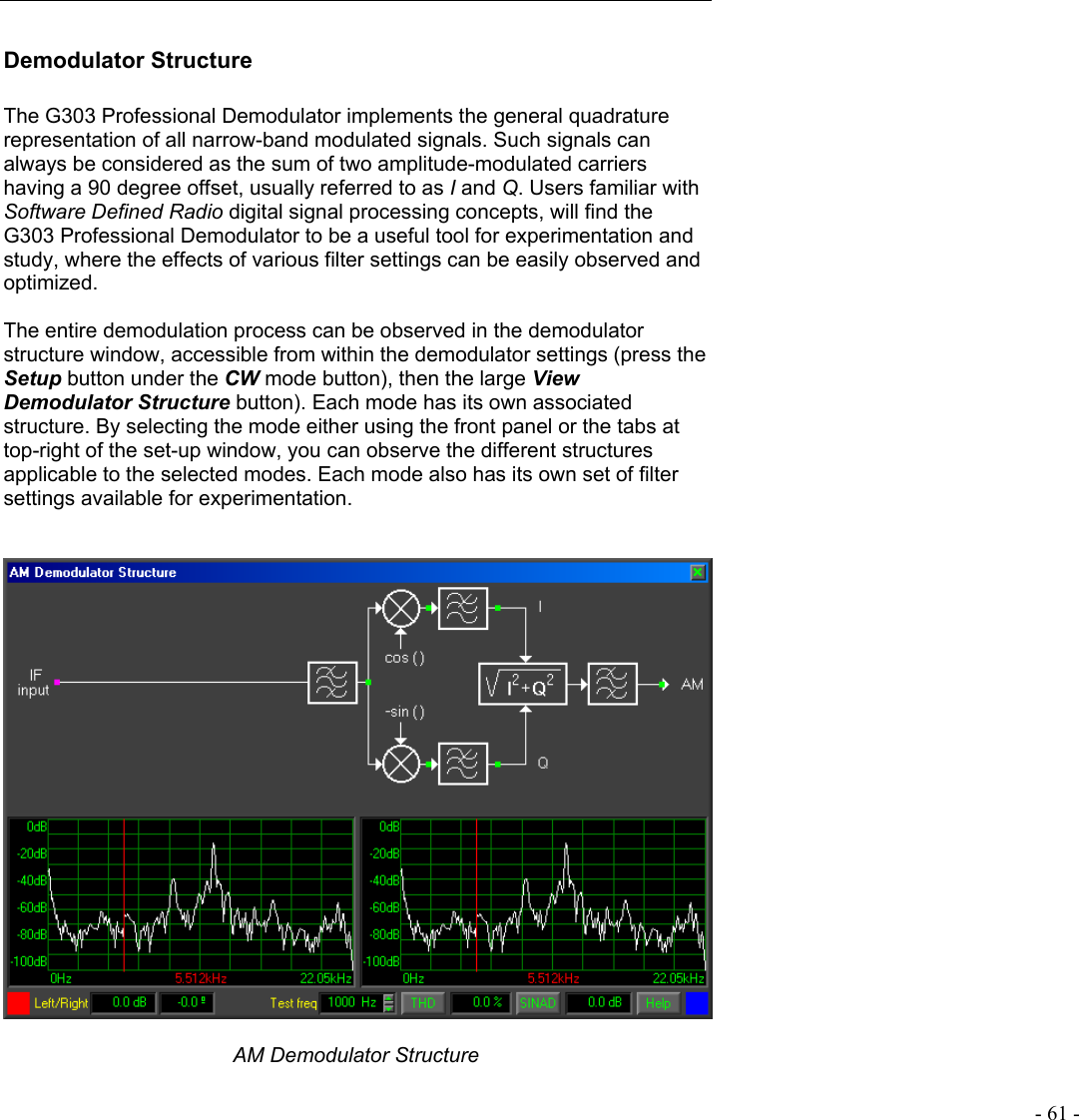   - 61 - Demodulator Structure  The G303 Professional Demodulator implements the general quadrature representation of all narrow-band modulated signals. Such signals can always be considered as the sum of two amplitude-modulated carriers having a 90 degree offset, usually referred to as I and Q. Users familiar with Software Defined Radio digital signal processing concepts, will find the G303 Professional Demodulator to be a useful tool for experimentation and study, where the effects of various filter settings can be easily observed and optimized.   The entire demodulation process can be observed in the demodulator structure window, accessible from within the demodulator settings (press the Setup button under the CW mode button), then the large View Demodulator Structure button). Each mode has its own associated structure. By selecting the mode either using the front panel or the tabs at  top-right of the set-up window, you can observe the different structures applicable to the selected modes. Each mode also has its own set of filter settings available for experimentation.     AM Demodulator Structure 