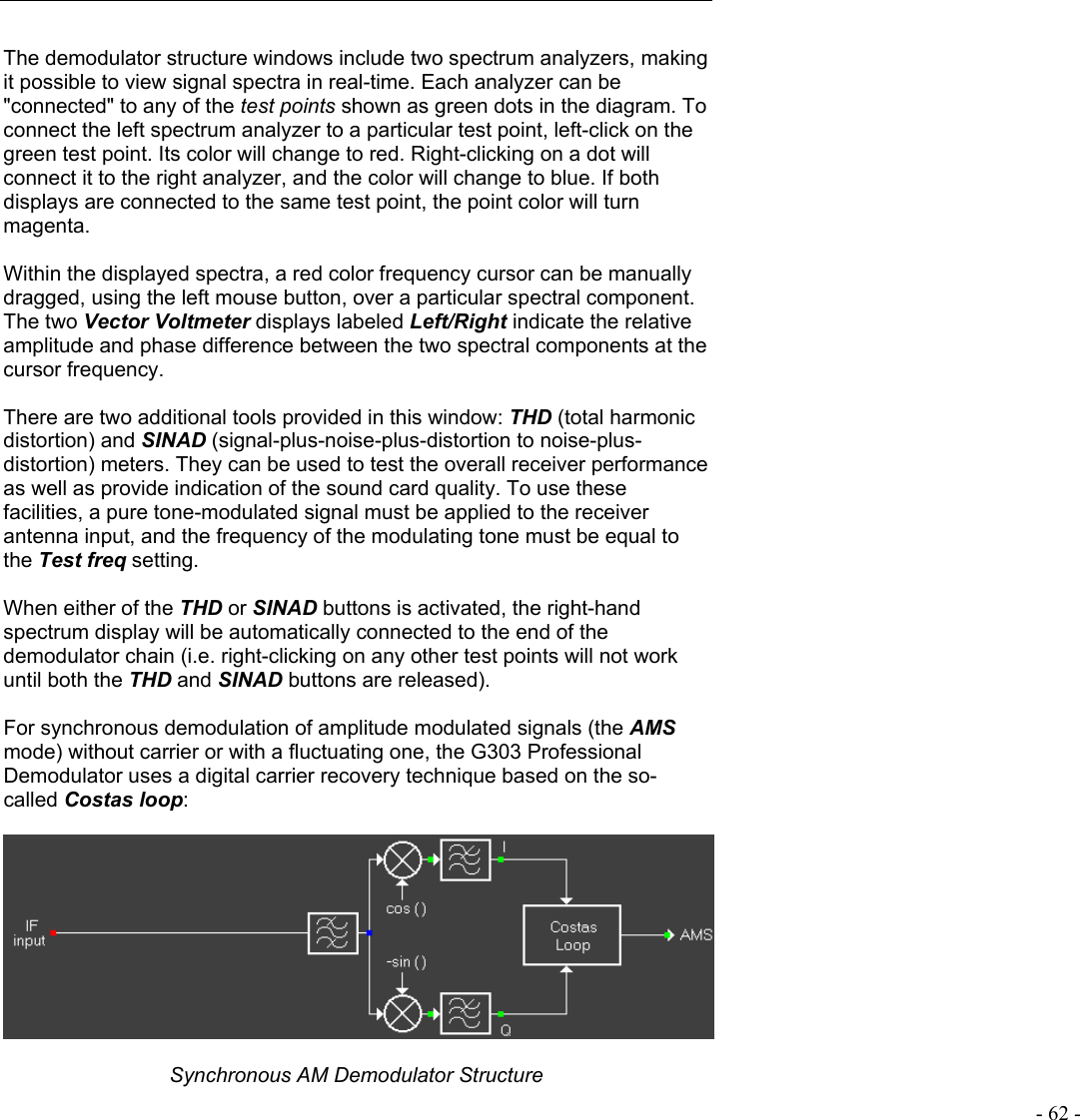   - 62 -  The demodulator structure windows include two spectrum analyzers, making it possible to view signal spectra in real-time. Each analyzer can be &quot;connected&quot; to any of the test points shown as green dots in the diagram. To connect the left spectrum analyzer to a particular test point, left-click on the green test point. Its color will change to red. Right-clicking on a dot will connect it to the right analyzer, and the color will change to blue. If both displays are connected to the same test point, the point color will turn magenta.  Within the displayed spectra, a red color frequency cursor can be manually dragged, using the left mouse button, over a particular spectral component. The two Vector Voltmeter displays labeled Left/Right indicate the relative amplitude and phase difference between the two spectral components at the cursor frequency.  There are two additional tools provided in this window: THD (total harmonic distortion) and SINAD (signal-plus-noise-plus-distortion to noise-plus-distortion) meters. They can be used to test the overall receiver performance as well as provide indication of the sound card quality. To use these facilities, a pure tone-modulated signal must be applied to the receiver antenna input, and the frequency of the modulating tone must be equal to the Test freq setting.  When either of the THD or SINAD buttons is activated, the right-hand spectrum display will be automatically connected to the end of the demodulator chain (i.e. right-clicking on any other test points will not work until both the THD and SINAD buttons are released).  For synchronous demodulation of amplitude modulated signals (the AMS mode) without carrier or with a fluctuating one, the G303 Professional Demodulator uses a digital carrier recovery technique based on the so-called Costas loop:    Synchronous AM Demodulator Structure 