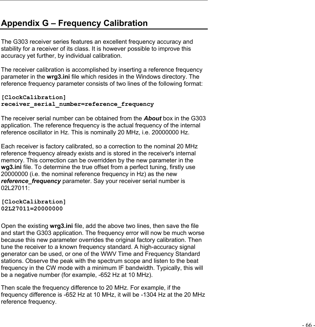   - 66 -  Appendix G – Frequency Calibration  The G303 receiver series features an excellent frequency accuracy and stability for a receiver of its class. It is however possible to improve this accuracy yet further, by individual calibration.   The receiver calibration is accomplished by inserting a reference frequency parameter in the wrg3.ini file which resides in the Windows directory. The reference frequency parameter consists of two lines of the following format:  [ClockCalibration] receiver_serial_number=reference_frequency  The receiver serial number can be obtained from the About box in the G303 application. The reference frequency is the actual frequency of the internal reference oscillator in Hz. This is nominally 20 MHz, i.e. 20000000 Hz.  Each receiver is factory calibrated, so a correction to the nominal 20 MHz reference frequency already exists and is stored in the receiver&apos;s internal memory. This correction can be overridden by the new parameter in the wg3.ini file. To determine the true offset from a perfect tuning, firstly use 20000000 (i.e. the nominal reference frequency in Hz) as the new reference_frequency parameter. Say your receiver serial number is 02L27011:  [ClockCalibration] 02L27011=20000000  Open the existing wrg3.ini file, add the above two lines, then save the file and start the G303 application. The frequency error will now be much worse because this new parameter overrides the original factory calibration. Then tune the receiver to a known frequency standard. A high-accuracy signal generator can be used, or one of the WWV Time and Frequency Standard stations. Observe the peak with the spectrum scope and listen to the beat frequency in the CW mode with a minimum IF bandwidth. Typically, this will be a negative number (for example, -652 Hz at 10 MHz).  Then scale the frequency difference to 20 MHz. For example, if the frequency difference is -652 Hz at 10 MHz, it will be -1304 Hz at the 20 MHz reference frequency.  