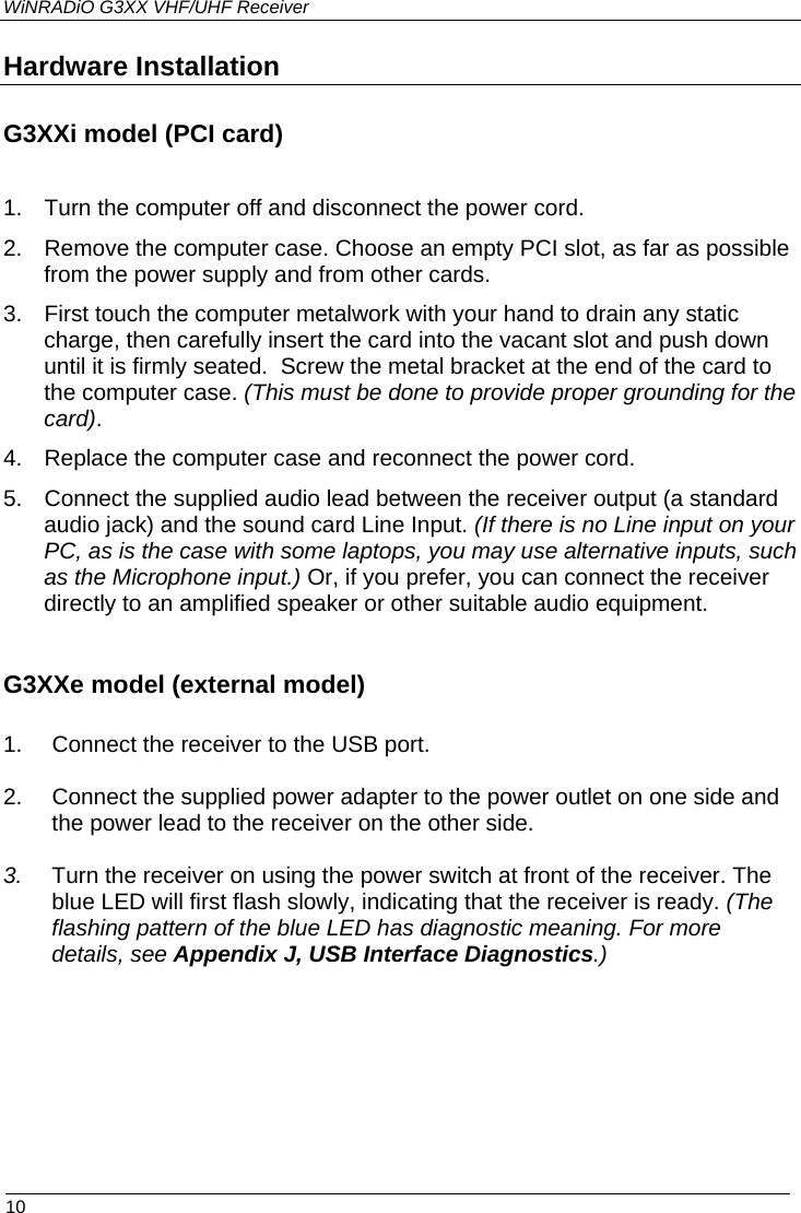 WiNRADiO G3XX VHF/UHF Receiver  10 Hardware Installation G3XXi model (PCI card)  1.  Turn the computer off and disconnect the power cord. 2.  Remove the computer case. Choose an empty PCI slot, as far as possible from the power supply and from other cards. 3.  First touch the computer metalwork with your hand to drain any static charge, then carefully insert the card into the vacant slot and push down until it is firmly seated.  Screw the metal bracket at the end of the card to the computer case. (This must be done to provide proper grounding for the card). 4.  Replace the computer case and reconnect the power cord. 5.  Connect the supplied audio lead between the receiver output (a standard audio jack) and the sound card Line Input. (If there is no Line input on your PC, as is the case with some laptops, you may use alternative inputs, such as the Microphone input.) Or, if you prefer, you can connect the receiver directly to an amplified speaker or other suitable audio equipment.   G3XXe model (external model)  1.  Connect the receiver to the USB port.  2.  Connect the supplied power adapter to the power outlet on one side and the power lead to the receiver on the other side.   3.  Turn the receiver on using the power switch at front of the receiver. The blue LED will first flash slowly, indicating that the receiver is ready. (The flashing pattern of the blue LED has diagnostic meaning. For more details, see Appendix J, USB Interface Diagnostics.) 