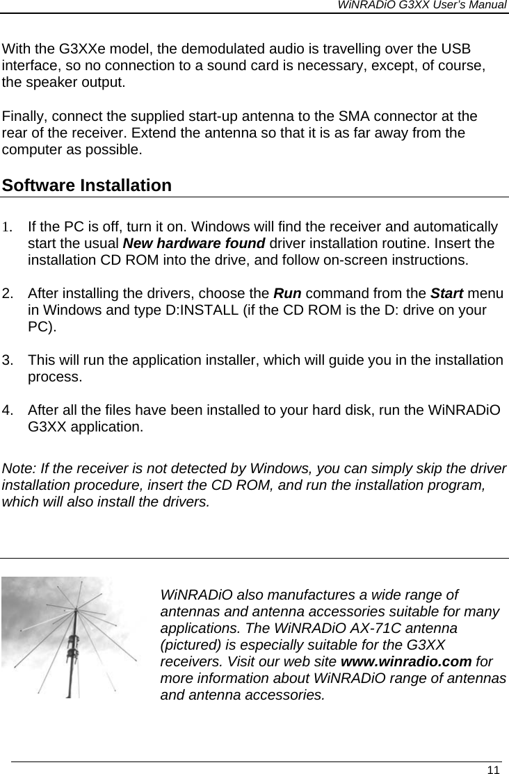 WiNRADiO G3XX User’s Manual With the G3XXe model, the demodulated audio is travelling over the USB interface, so no connection to a sound card is necessary, except, of course, the speaker output.  Finally, connect the supplied start-up antenna to the SMA connector at the rear of the receiver. Extend the antenna so that it is as far away from the computer as possible.  Software Installation  1.  If the PC is off, turn it on. Windows will find the receiver and automatically start the usual New hardware found driver installation routine. Insert the installation CD ROM into the drive, and follow on-screen instructions.   2.  After installing the drivers, choose the Run command from the Start menu in Windows and type D:INSTALL (if the CD ROM is the D: drive on your PC).  3.  This will run the application installer, which will guide you in the installation process.  4.  After all the files have been installed to your hard disk, run the WiNRADiO G3XX application.   Note: If the receiver is not detected by Windows, you can simply skip the driver installation procedure, insert the CD ROM, and run the installation program, which will also install the drivers.   WiNRADiO also manufactures a wide range of antennas and antenna accessories suitable for many applications. The WiNRADiO AX-71C antenna (pictured) is especially suitable for the G3XX receivers. Visit our web site www.winradio.com for more information about WiNRADiO range of antennas and antenna accessories.   11 