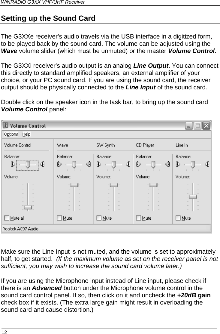 WiNRADiO G3XX VHF/UHF Receiver Setting up the Sound Card The G3XXe receiver’s audio travels via the USB interface in a digitized form, to be played back by the sound card. The volume can be adjusted using the Wave volume slider (which must be unmuted) or the master Volume Control. The G3XXi receiver’s audio output is an analog Line Output. You can connect this directly to standard amplified speakers, an external amplifier of your choice, or your PC sound card. If you are using the sound card, the receiver output should be physically connected to the Line Input of the sound card. Double click on the speaker icon in the task bar, to bring up the sound card Volume Control panel:     Make sure the Line Input is not muted, and the volume is set to approximately half, to get started.  (If the maximum volume as set on the receiver panel is not sufficient, you may wish to increase the sound card volume later.) If you are using the Microphone input instead of Line input, please check if there is an Advanced button under the Microphone volume control in the sound card control panel. If so, then click on it and uncheck the +20dB gain check box if it exists. (The extra large gain might result in overloading the sound card and cause distortion.)  12 