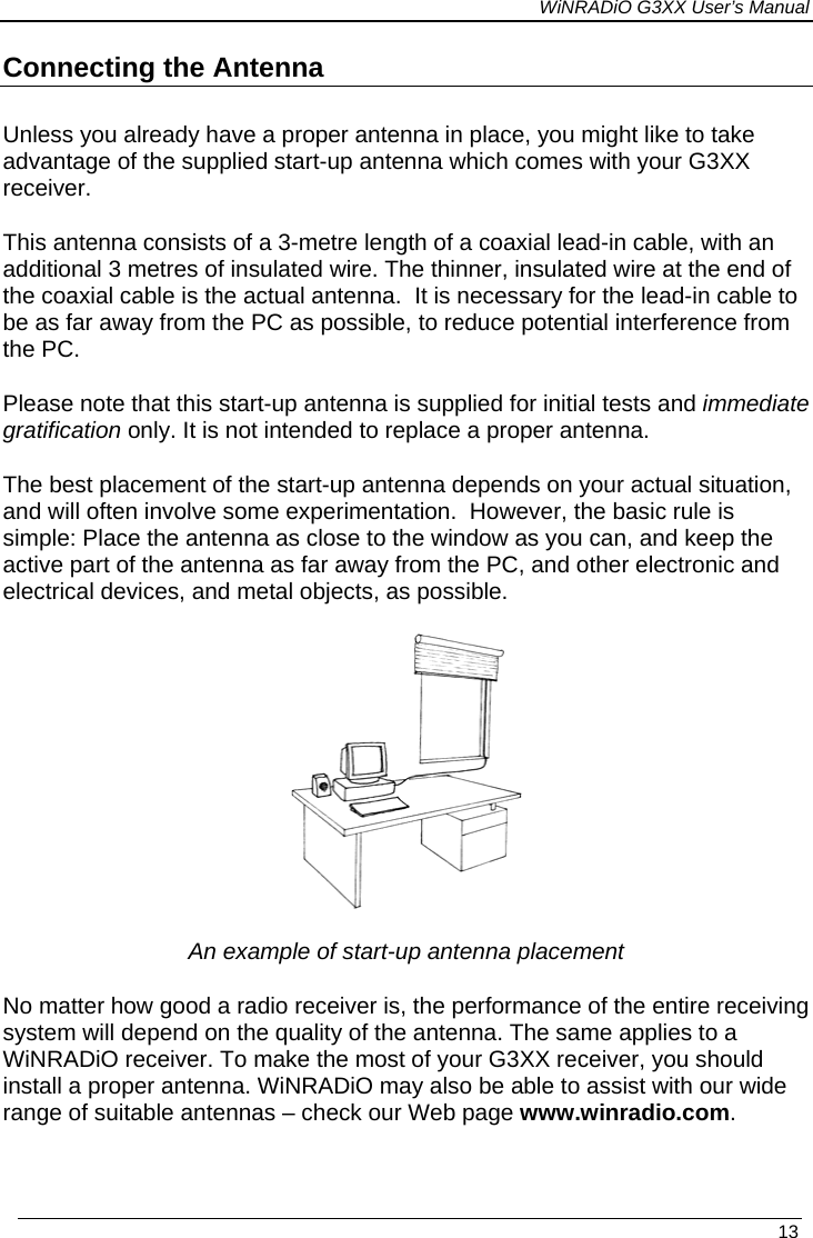 WiNRADiO G3XX User’s Manual Connecting the Antenna Unless you already have a proper antenna in place, you might like to take advantage of the supplied start-up antenna which comes with your G3XX receiver. This antenna consists of a 3-metre length of a coaxial lead-in cable, with an additional 3 metres of insulated wire. The thinner, insulated wire at the end of the coaxial cable is the actual antenna.  It is necessary for the lead-in cable to be as far away from the PC as possible, to reduce potential interference from the PC.  Please note that this start-up antenna is supplied for initial tests and immediate gratification only. It is not intended to replace a proper antenna. The best placement of the start-up antenna depends on your actual situation, and will often involve some experimentation.  However, the basic rule is simple: Place the antenna as close to the window as you can, and keep the active part of the antenna as far away from the PC, and other electronic and electrical devices, and metal objects, as possible.      An example of start-up antenna placement No matter how good a radio receiver is, the performance of the entire receiving system will depend on the quality of the antenna. The same applies to a WiNRADiO receiver. To make the most of your G3XX receiver, you should install a proper antenna. WiNRADiO may also be able to assist with our wide range of suitable antennas – check our Web page www.winradio.com.   13 