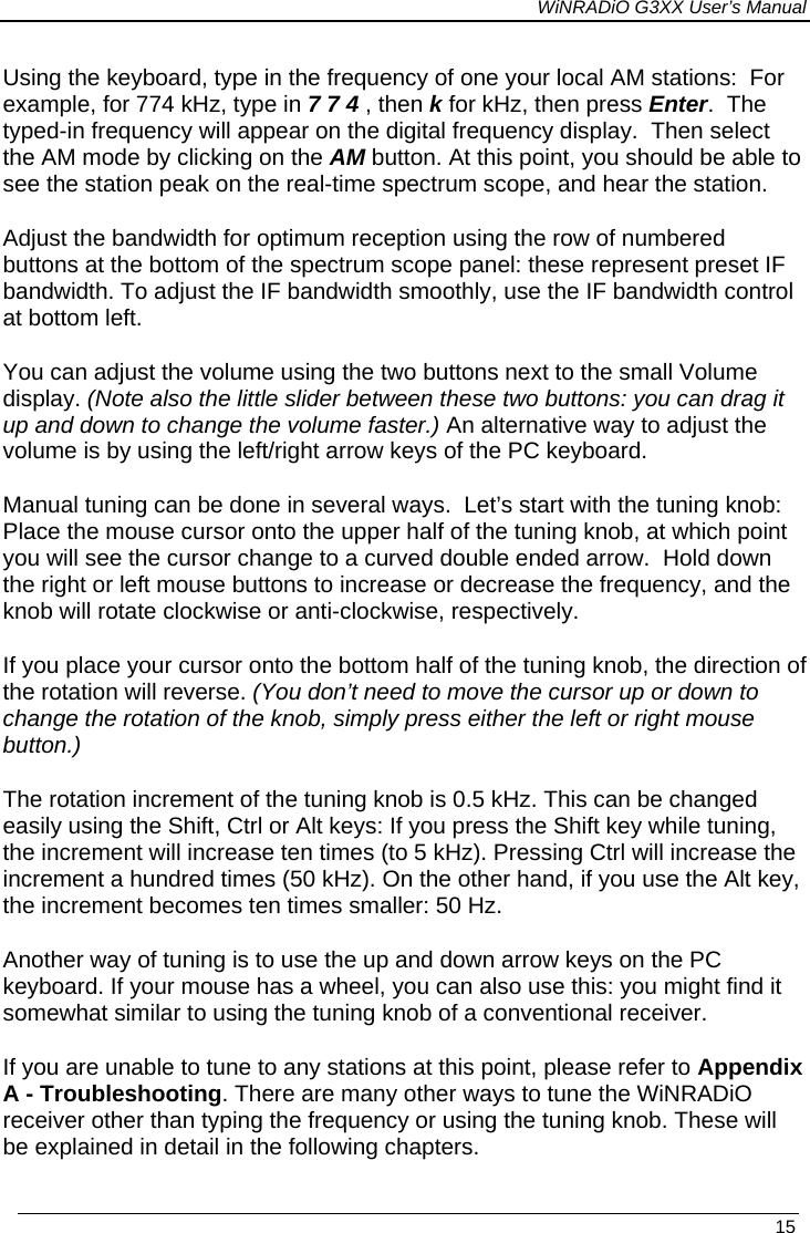 WiNRADiO G3XX User’s Manual   15 Using the keyboard, type in the frequency of one your local AM stations:  For example, for 774 kHz, type in 7 7 4 , then k for kHz, then press Enter.  The typed-in frequency will appear on the digital frequency display.  Then select the AM mode by clicking on the AM button. At this point, you should be able to see the station peak on the real-time spectrum scope, and hear the station.  Adjust the bandwidth for optimum reception using the row of numbered buttons at the bottom of the spectrum scope panel: these represent preset IF bandwidth. To adjust the IF bandwidth smoothly, use the IF bandwidth control at bottom left. You can adjust the volume using the two buttons next to the small Volume display. (Note also the little slider between these two buttons: you can drag it up and down to change the volume faster.) An alternative way to adjust the volume is by using the left/right arrow keys of the PC keyboard. Manual tuning can be done in several ways.  Let’s start with the tuning knob:  Place the mouse cursor onto the upper half of the tuning knob, at which point you will see the cursor change to a curved double ended arrow.  Hold down the right or left mouse buttons to increase or decrease the frequency, and the knob will rotate clockwise or anti-clockwise, respectively.   If you place your cursor onto the bottom half of the tuning knob, the direction of the rotation will reverse. (You don’t need to move the cursor up or down to change the rotation of the knob, simply press either the left or right mouse button.) The rotation increment of the tuning knob is 0.5 kHz. This can be changed easily using the Shift, Ctrl or Alt keys: If you press the Shift key while tuning, the increment will increase ten times (to 5 kHz). Pressing Ctrl will increase the increment a hundred times (50 kHz). On the other hand, if you use the Alt key, the increment becomes ten times smaller: 50 Hz. Another way of tuning is to use the up and down arrow keys on the PC keyboard. If your mouse has a wheel, you can also use this: you might find it somewhat similar to using the tuning knob of a conventional receiver. If you are unable to tune to any stations at this point, please refer to Appendix A - Troubleshooting. There are many other ways to tune the WiNRADiO receiver other than typing the frequency or using the tuning knob. These will be explained in detail in the following chapters.  