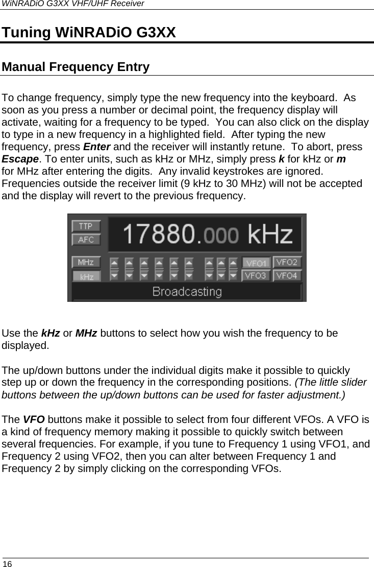 WiNRADiO G3XX VHF/UHF Receiver Tuning WiNRADiO G3XX Manual Frequency Entry To change frequency, simply type the new frequency into the keyboard.  As soon as you press a number or decimal point, the frequency display will activate, waiting for a frequency to be typed.  You can also click on the display to type in a new frequency in a highlighted field.  After typing the new frequency, press Enter and the receiver will instantly retune.  To abort, press Escape. To enter units, such as kHz or MHz, simply press k for kHz or m for MHz after entering the digits.  Any invalid keystrokes are ignored.  Frequencies outside the receiver limit (9 kHz to 30 MHz) will not be accepted and the display will revert to the previous frequency.    Use the kHz or MHz buttons to select how you wish the frequency to be displayed. The up/down buttons under the individual digits make it possible to quickly step up or down the frequency in the corresponding positions. (The little slider buttons between the up/down buttons can be used for faster adjustment.) The VFO buttons make it possible to select from four different VFOs. A VFO is a kind of frequency memory making it possible to quickly switch between several frequencies. For example, if you tune to Frequency 1 using VFO1, and Frequency 2 using VFO2, then you can alter between Frequency 1 and Frequency 2 by simply clicking on the corresponding VFOs.  16 