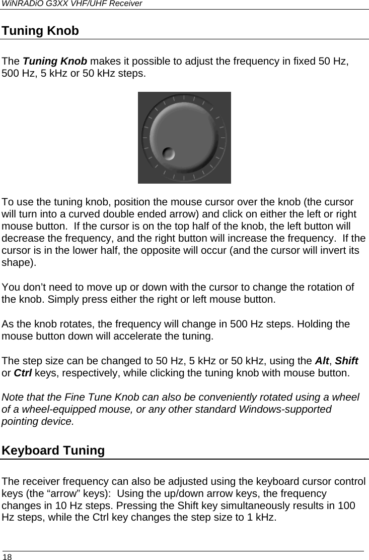 WiNRADiO G3XX VHF/UHF Receiver Tuning Knob The Tuning Knob makes it possible to adjust the frequency in fixed 50 Hz, 500 Hz, 5 kHz or 50 kHz steps.  To use the tuning knob, position the mouse cursor over the knob (the cursor will turn into a curved double ended arrow) and click on either the left or right mouse button.  If the cursor is on the top half of the knob, the left button will decrease the frequency, and the right button will increase the frequency.  If the cursor is in the lower half, the opposite will occur (and the cursor will invert its shape).  You don’t need to move up or down with the cursor to change the rotation of the knob. Simply press either the right or left mouse button.  As the knob rotates, the frequency will change in 500 Hz steps. Holding the mouse button down will accelerate the tuning. The step size can be changed to 50 Hz, 5 kHz or 50 kHz, using the Alt, Shift or Ctrl keys, respectively, while clicking the tuning knob with mouse button.   Note that the Fine Tune Knob can also be conveniently rotated using a wheel of a wheel-equipped mouse, or any other standard Windows-supported pointing device.  Keyboard Tuning The receiver frequency can also be adjusted using the keyboard cursor control keys (the “arrow” keys):  Using the up/down arrow keys, the frequency changes in 10 Hz steps. Pressing the Shift key simultaneously results in 100 Hz steps, while the Ctrl key changes the step size to 1 kHz.  18 