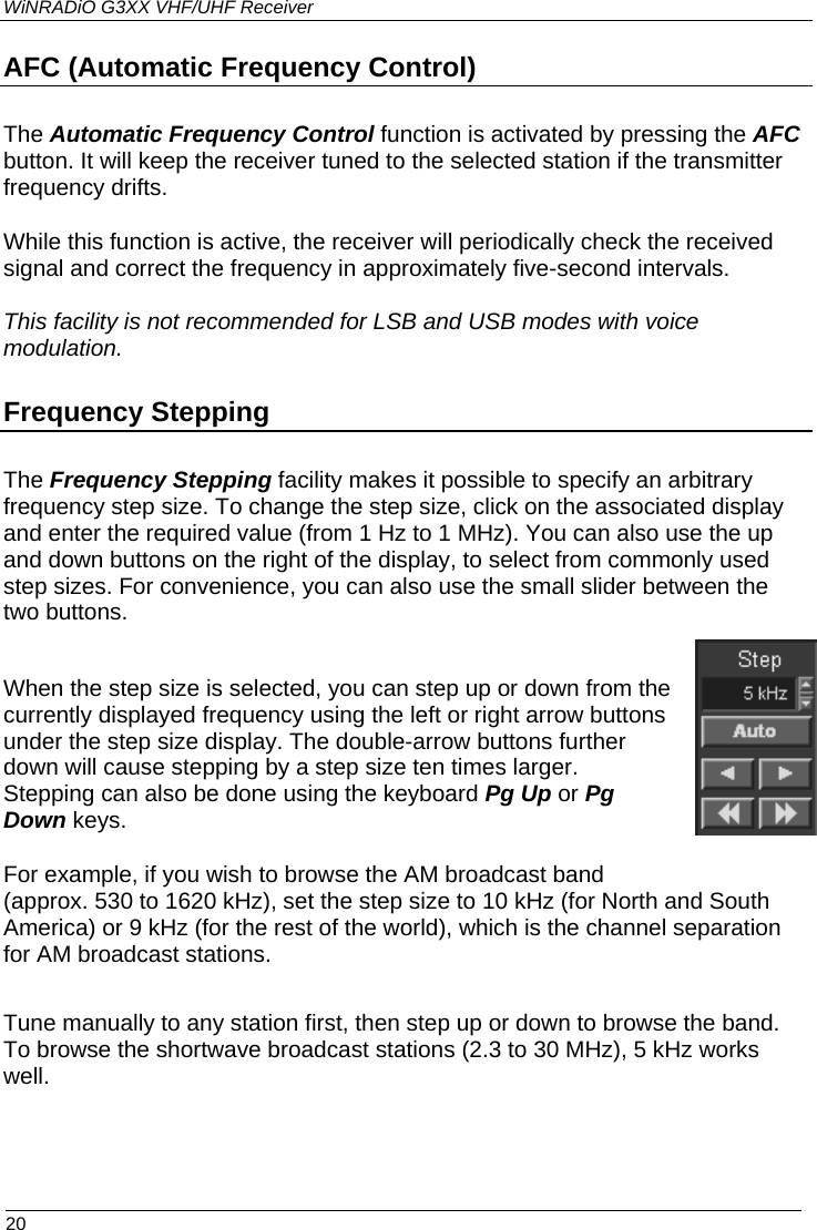 WiNRADiO G3XX VHF/UHF Receiver AFC (Automatic Frequency Control) The Automatic Frequency Control function is activated by pressing the AFC button. It will keep the receiver tuned to the selected station if the transmitter frequency drifts. While this function is active, the receiver will periodically check the received signal and correct the frequency in approximately five-second intervals.  This facility is not recommended for LSB and USB modes with voice modulation. Frequency Stepping The Frequency Stepping facility makes it possible to specify an arbitrary frequency step size. To change the step size, click on the associated display and enter the required value (from 1 Hz to 1 MHz). You can also use the up and down buttons on the right of the display, to select from commonly used step sizes. For convenience, you can also use the small slider between the two buttons.   When the step size is selected, you can step up or down from the currently displayed frequency using the left or right arrow buttons under the step size display. The double-arrow buttons further down will cause stepping by a step size ten times larger. Stepping can also be done using the keyboard Pg Up or Pg Down keys. For example, if you wish to browse the AM broadcast band (approx. 530 to 1620 kHz), set the step size to 10 kHz (for North and South America) or 9 kHz (for the rest of the world), which is the channel separation for AM broadcast stations.   Tune manually to any station first, then step up or down to browse the band. To browse the shortwave broadcast stations (2.3 to 30 MHz), 5 kHz works well.  20 