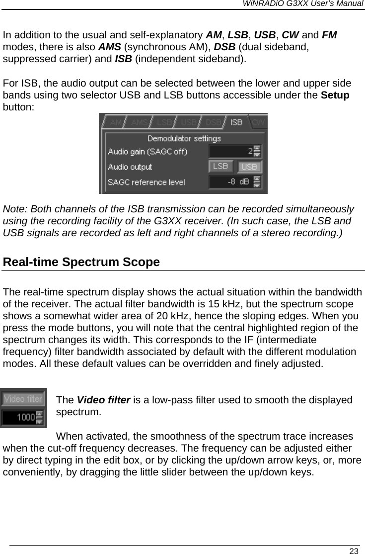 WiNRADiO G3XX User’s Manual In addition to the usual and self-explanatory AM, LSB, USB, CW and FM modes, there is also AMS (synchronous AM), DSB (dual sideband, suppressed carrier) and ISB (independent sideband).  For ISB, the audio output can be selected between the lower and upper side bands using two selector USB and LSB buttons accessible under the Setup button:    Note: Both channels of the ISB transmission can be recorded simultaneously using the recording facility of the G3XX receiver. (In such case, the LSB and USB signals are recorded as left and right channels of a stereo recording.) Real-time Spectrum Scope The real-time spectrum display shows the actual situation within the bandwidth of the receiver. The actual filter bandwidth is 15 kHz, but the spectrum scope shows a somewhat wider area of 20 kHz, hence the sloping edges. When you press the mode buttons, you will note that the central highlighted region of the spectrum changes its width. This corresponds to the IF (intermediate frequency) filter bandwidth associated by default with the different modulation modes. All these default values can be overridden and finely adjusted.  The Video filter is a low-pass filter used to smooth the displayed spectrum. When activated, the smoothness of the spectrum trace increases when the cut-off frequency decreases. The frequency can be adjusted either by direct typing in the edit box, or by clicking the up/down arrow keys, or, more conveniently, by dragging the little slider between the up/down keys.     23 