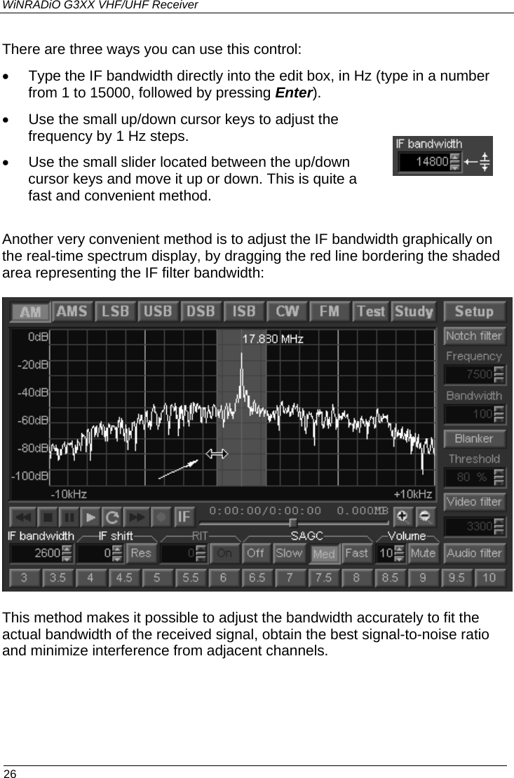 WiNRADiO G3XX VHF/UHF Receiver There are three ways you can use this control:  •  Type the IF bandwidth directly into the edit box, in Hz (type in a number from 1 to 15000, followed by pressing Enter). •  Use the small up/down cursor keys to adjust the frequency by 1 Hz steps. •  Use the small slider located between the up/down cursor keys and move it up or down. This is quite a fast and convenient method.  Another very convenient method is to adjust the IF bandwidth graphically on the real-time spectrum display, by dragging the red line bordering the shaded area representing the IF filter bandwidth:   This method makes it possible to adjust the bandwidth accurately to fit the actual bandwidth of the received signal, obtain the best signal-to-noise ratio and minimize interference from adjacent channels.  26 