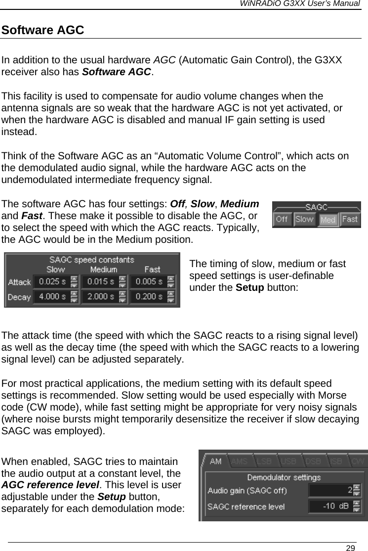 WiNRADiO G3XX User’s Manual Software AGC In addition to the usual hardware AGC (Automatic Gain Control), the G3XX receiver also has Software AGC.   This facility is used to compensate for audio volume changes when the antenna signals are so weak that the hardware AGC is not yet activated, or when the hardware AGC is disabled and manual IF gain setting is used instead. Think of the Software AGC as an “Automatic Volume Control”, which acts on the demodulated audio signal, while the hardware AGC acts on the  undemodulated intermediate frequency signal. The software AGC has four settings: Off, Slow, Medium and Fast. These make it possible to disable the AGC, or to select the speed with which the AGC reacts. Typically, the AGC would be in the Medium position. The timing of slow, medium or fast speed settings is user-definable under the Setup button:  The attack time (the speed with which the SAGC reacts to a rising signal level) as well as the decay time (the speed with which the SAGC reacts to a lowering signal level) can be adjusted separately. For most practical applications, the medium setting with its default speed settings is recommended. Slow setting would be used especially with Morse code (CW mode), while fast setting might be appropriate for very noisy signals (where noise bursts might temporarily desensitize the receiver if slow decaying SAGC was employed).  When enabled, SAGC tries to maintain the audio output at a constant level, the AGC reference level. This level is user adjustable under the Setup button, separately for each demodulation mode:   29 