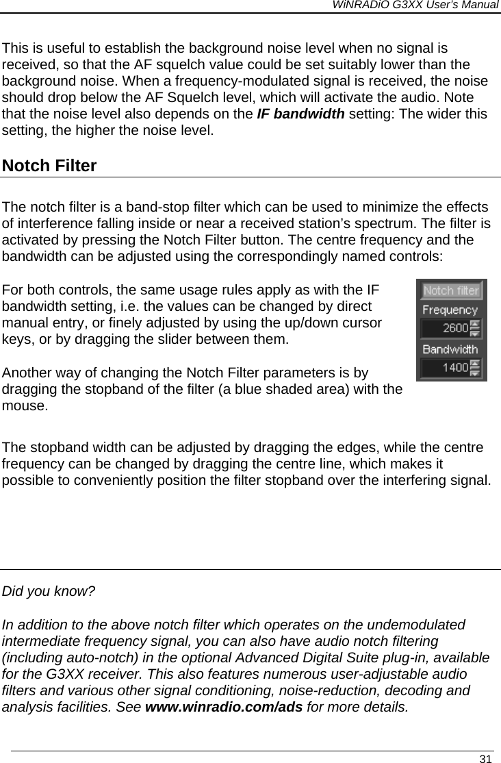 WiNRADiO G3XX User’s Manual This is useful to establish the background noise level when no signal is received, so that the AF squelch value could be set suitably lower than the background noise. When a frequency-modulated signal is received, the noise should drop below the AF Squelch level, which will activate the audio. Note that the noise level also depends on the IF bandwidth setting: The wider this setting, the higher the noise level. Notch Filter The notch filter is a band-stop filter which can be used to minimize the effects of interference falling inside or near a received station’s spectrum. The filter is activated by pressing the Notch Filter button. The centre frequency and the bandwidth can be adjusted using the correspondingly named controls:   For both controls, the same usage rules apply as with the IF bandwidth setting, i.e. the values can be changed by direct manual entry, or finely adjusted by using the up/down cursor keys, or by dragging the slider between them.  Another way of changing the Notch Filter parameters is by dragging the stopband of the filter (a blue shaded area) with the mouse.  The stopband width can be adjusted by dragging the edges, while the centre frequency can be changed by dragging the centre line, which makes it possible to conveniently position the filter stopband over the interfering signal.    Did you know? In addition to the above notch filter which operates on the undemodulated intermediate frequency signal, you can also have audio notch filtering (including auto-notch) in the optional Advanced Digital Suite plug-in, available for the G3XX receiver. This also features numerous user-adjustable audio filters and various other signal conditioning, noise-reduction, decoding and analysis facilities. See www.winradio.com/ads for more details.  31 