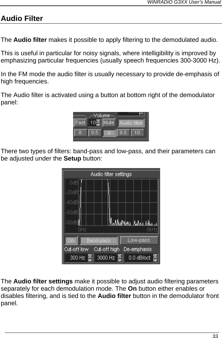 WiNRADiO G3XX User’s Manual Audio Filter  The Audio filter makes it possible to apply filtering to the demodulated audio.  This is useful in particular for noisy signals, where intelligibility is improved by emphasizing particular frequencies (usually speech frequencies 300-3000 Hz).  In the FM mode the audio filter is usually necessary to provide de-emphasis of high frequencies.  The Audio filter is activated using a button at bottom right of the demodulator panel:  There two types of filters: band-pass and low-pass, and their parameters can be adjusted under the Setup button:   The Audio filter settings make it possible to adjust audio filtering parameters separately for each demodulation mode. The On button either enables or disables filtering, and is tied to the Audio filter button in the demodulator front panel.    33 