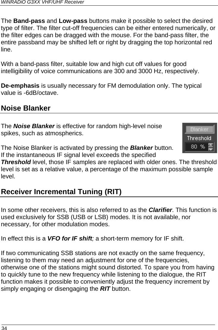 WiNRADiO G3XX VHF/UHF Receiver The Band-pass and Low-pass buttons make it possible to select the desired type of filter. The filter cut-off frequencies can be either entered numerically, or the filter edges can be dragged with the mouse. For the band-pass filter, the entire passband may be shifted left or right by dragging the top horizontal red line.  With a band-pass filter, suitable low and high cut off values for good intelligibility of voice communications are 300 and 3000 Hz, respectively.  De-emphasis is usually necessary for FM demodulation only. The typical value is -6dB/octave. Noise Blanker The Noise Blanker is effective for random high-level noise spikes, such as atmospherics.  The Noise Blanker is activated by pressing the Blanker button. If the instantaneous IF signal level exceeds the specified Threshold level, those IF samples are replaced with older ones. The threshold level is set as a relative value, a percentage of the maximum possible sample level.  Receiver Incremental Tuning (RIT) In some other receivers, this is also referred to as the Clarifier. This function is used exclusively for SSB (USB or LSB) modes. It is not available, nor necessary, for other modulation modes.  In effect this is a VFO for IF shift; a short-term memory for IF shift.  If two communicating SSB stations are not exactly on the same frequency, listening to them may need an adjustment for one of the frequencies, otherwise one of the stations might sound distorted. To spare you from having to quickly tune to the new frequency while listening to the dialogue, the RIT function makes it possible to conveniently adjust the frequency increment by simply engaging or disengaging the RIT button.   34 