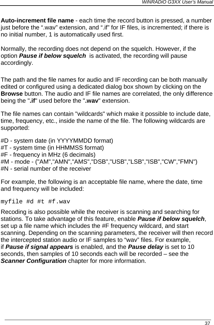 WiNRADiO G3XX User’s Manual   37 Auto-increment file name - each time the record button is pressed, a number just before the “.wav” extension, and “.if” for IF files, is incremented; if there is no initial number, 1 is automatically used first. Normally, the recording does not depend on the squelch. However, if the option Pause if below squelch  is activated, the recording will pause accordingly.  The path and the file names for audio and IF recording can be both manually edited or configured using a dedicated dialog box shown by clicking on the Browse button. The audio and IF file names are correlated, the only difference being the &quot;.if&quot; used before the &quot;.wav&quot; extension. The file names can contain &quot;wildcards&quot; which make it possible to include date, time, frequency, etc., inside the name of the file. The following wildcards are supported: #D - system date (in YYYYMMDD format) #T - system time (in HHMMSS format) #F - frequency in MHz (6 decimals) #M - mode - (&quot;AM&quot;,&quot;AMN&quot;,&quot;AMS&quot;,&quot;DSB&quot;,&quot;USB&quot;,&quot;LSB&quot;,&quot;ISB&quot;,&quot;CW&quot;,&quot;FMN&quot;) #N - serial number of the receiver  For example, the following is an acceptable file name, where the date, time and frequency will be included: myfile #d #t #f.wav Recoding is also possible while the receiver is scanning and searching for stations. To take advantage of this feature, enable Pause if below squelch, set up a file name which includes the #F frequency wildcard, and start scanning. Depending on the scanning parameters, the receiver will then record the intercepted station audio or IF samples to “wav” files. For example,  if Pause if signal appears is enabled, and the Pause delay is set to 10 seconds, then samples of 10 seconds each will be recorded – see the Scanner Configuration chapter for more information. 