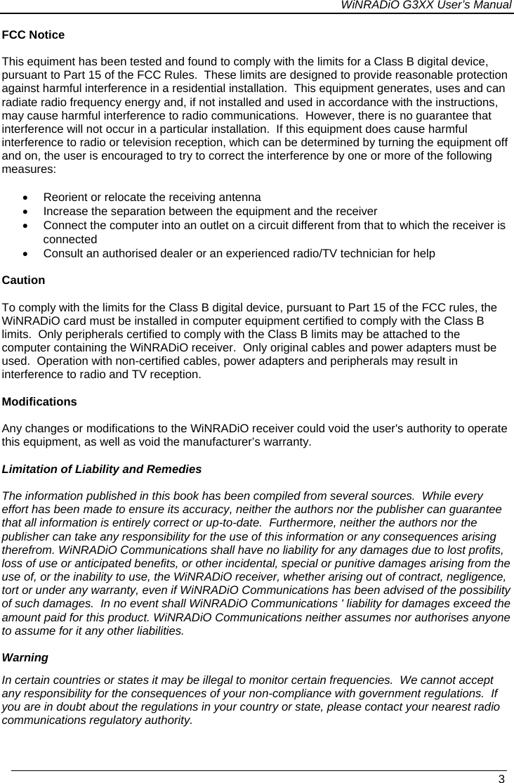 WiNRADiO G3XX User’s Manual   3  FCC Notice  This equiment has been tested and found to comply with the limits for a Class B digital device, pursuant to Part 15 of the FCC Rules.  These limits are designed to provide reasonable protection against harmful interference in a residential installation.  This equipment generates, uses and can radiate radio frequency energy and, if not installed and used in accordance with the instructions, may cause harmful interference to radio communications.  However, there is no guarantee that interference will not occur in a particular installation.  If this equipment does cause harmful interference to radio or television reception, which can be determined by turning the equipment off and on, the user is encouraged to try to correct the interference by one or more of the following measures:  •  Reorient or relocate the receiving antenna •  Increase the separation between the equipment and the receiver •  Connect the computer into an outlet on a circuit different from that to which the receiver is connected •  Consult an authorised dealer or an experienced radio/TV technician for help  Caution  To comply with the limits for the Class B digital device, pursuant to Part 15 of the FCC rules, the WiNRADiO card must be installed in computer equipment certified to comply with the Class B limits.  Only peripherals certified to comply with the Class B limits may be attached to the computer containing the WiNRADiO receiver.  Only original cables and power adapters must be used.  Operation with non-certified cables, power adapters and peripherals may result in interference to radio and TV reception.  Modifications  Any changes or modifications to the WiNRADiO receiver could void the user&apos;s authority to operate this equipment, as well as void the manufacturer’s warranty.  Limitation of Liability and Remedies  The information published in this book has been compiled from several sources.  While every effort has been made to ensure its accuracy, neither the authors nor the publisher can guarantee that all information is entirely correct or up-to-date.  Furthermore, neither the authors nor the publisher can take any responsibility for the use of this information or any consequences arising therefrom. WiNRADiO Communications shall have no liability for any damages due to lost profits, loss of use or anticipated benefits, or other incidental, special or punitive damages arising from the use of, or the inability to use, the WiNRADiO receiver, whether arising out of contract, negligence, tort or under any warranty, even if WiNRADiO Communications has been advised of the possibility of such damages.  In no event shall WiNRADiO Communications &apos; liability for damages exceed the amount paid for this product. WiNRADiO Communications neither assumes nor authorises anyone to assume for it any other liabilities.  Warning In certain countries or states it may be illegal to monitor certain frequencies.  We cannot accept any responsibility for the consequences of your non-compliance with government regulations.  If you are in doubt about the regulations in your country or state, please contact your nearest radio communications regulatory authority. 