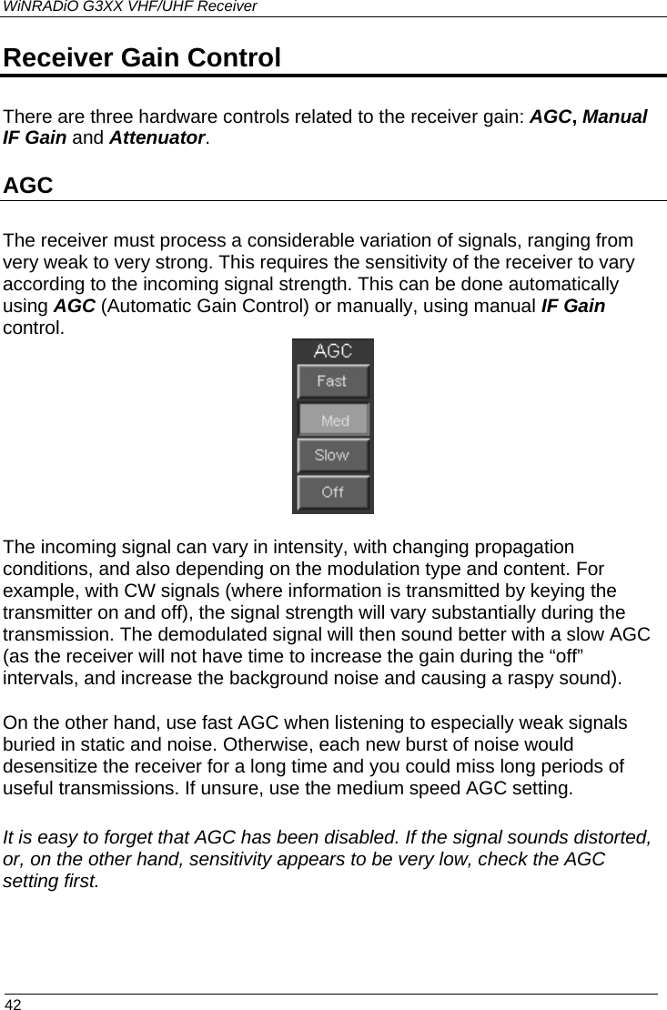 WiNRADiO G3XX VHF/UHF Receiver Receiver Gain Control  There are three hardware controls related to the receiver gain: AGC, Manual IF Gain and Attenuator. AGC The receiver must process a considerable variation of signals, ranging from very weak to very strong. This requires the sensitivity of the receiver to vary according to the incoming signal strength. This can be done automatically using AGC (Automatic Gain Control) or manually, using manual IF Gain control.  The incoming signal can vary in intensity, with changing propagation conditions, and also depending on the modulation type and content. For example, with CW signals (where information is transmitted by keying the transmitter on and off), the signal strength will vary substantially during the transmission. The demodulated signal will then sound better with a slow AGC (as the receiver will not have time to increase the gain during the “off” intervals, and increase the background noise and causing a raspy sound).  On the other hand, use fast AGC when listening to especially weak signals buried in static and noise. Otherwise, each new burst of noise would desensitize the receiver for a long time and you could miss long periods of useful transmissions. If unsure, use the medium speed AGC setting.  It is easy to forget that AGC has been disabled. If the signal sounds distorted, or, on the other hand, sensitivity appears to be very low, check the AGC setting first.  42 
