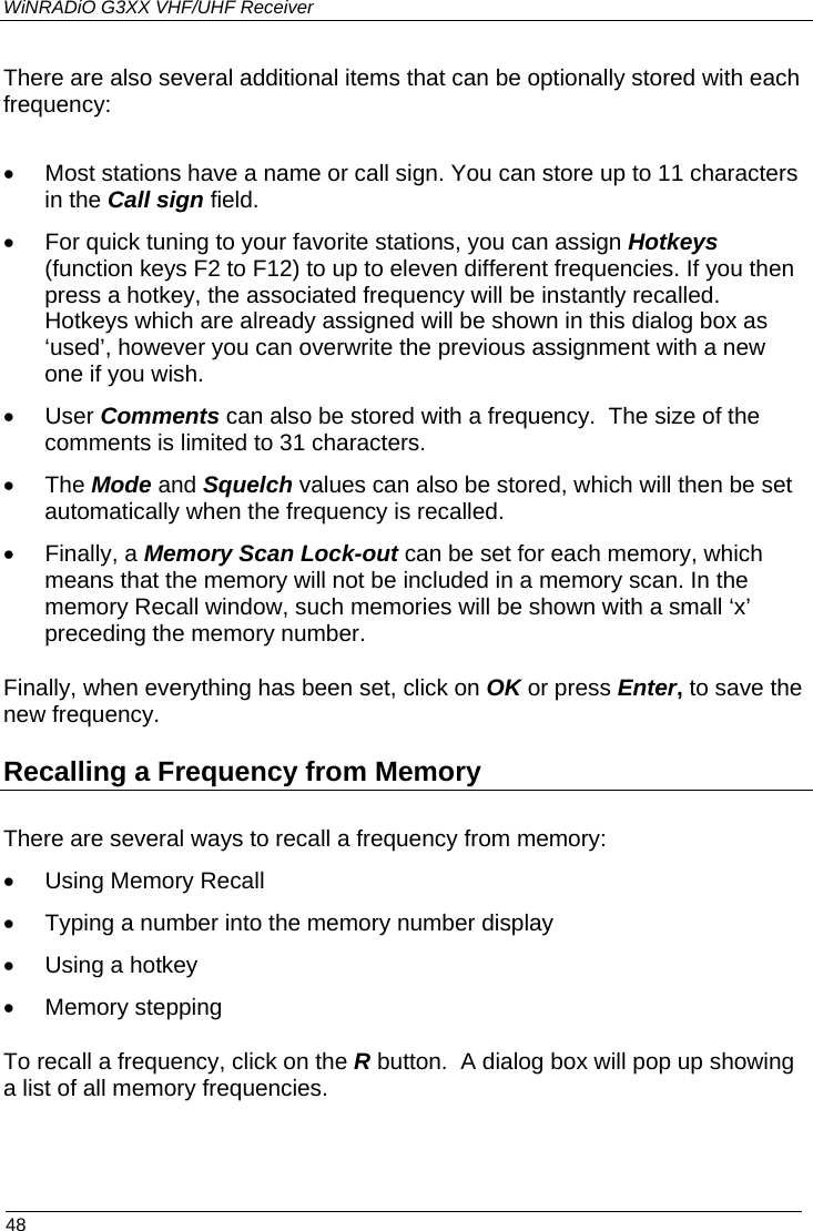 WiNRADiO G3XX VHF/UHF Receiver  48 There are also several additional items that can be optionally stored with each frequency:  •  Most stations have a name or call sign. You can store up to 11 characters in the Call sign field. •  For quick tuning to your favorite stations, you can assign Hotkeys (function keys F2 to F12) to up to eleven different frequencies. If you then press a hotkey, the associated frequency will be instantly recalled.  Hotkeys which are already assigned will be shown in this dialog box as ‘used’, however you can overwrite the previous assignment with a new one if you wish. • User Comments can also be stored with a frequency.  The size of the comments is limited to 31 characters. • The Mode and Squelch values can also be stored, which will then be set automatically when the frequency is recalled. • Finally, a Memory Scan Lock-out can be set for each memory, which means that the memory will not be included in a memory scan. In the memory Recall window, such memories will be shown with a small ‘x’ preceding the memory number. Finally, when everything has been set, click on OK or press Enter, to save the new frequency.  Recalling a Frequency from Memory There are several ways to recall a frequency from memory: •  Using Memory Recall •  Typing a number into the memory number display •  Using a hotkey • Memory stepping To recall a frequency, click on the R button.  A dialog box will pop up showing a list of all memory frequencies.   