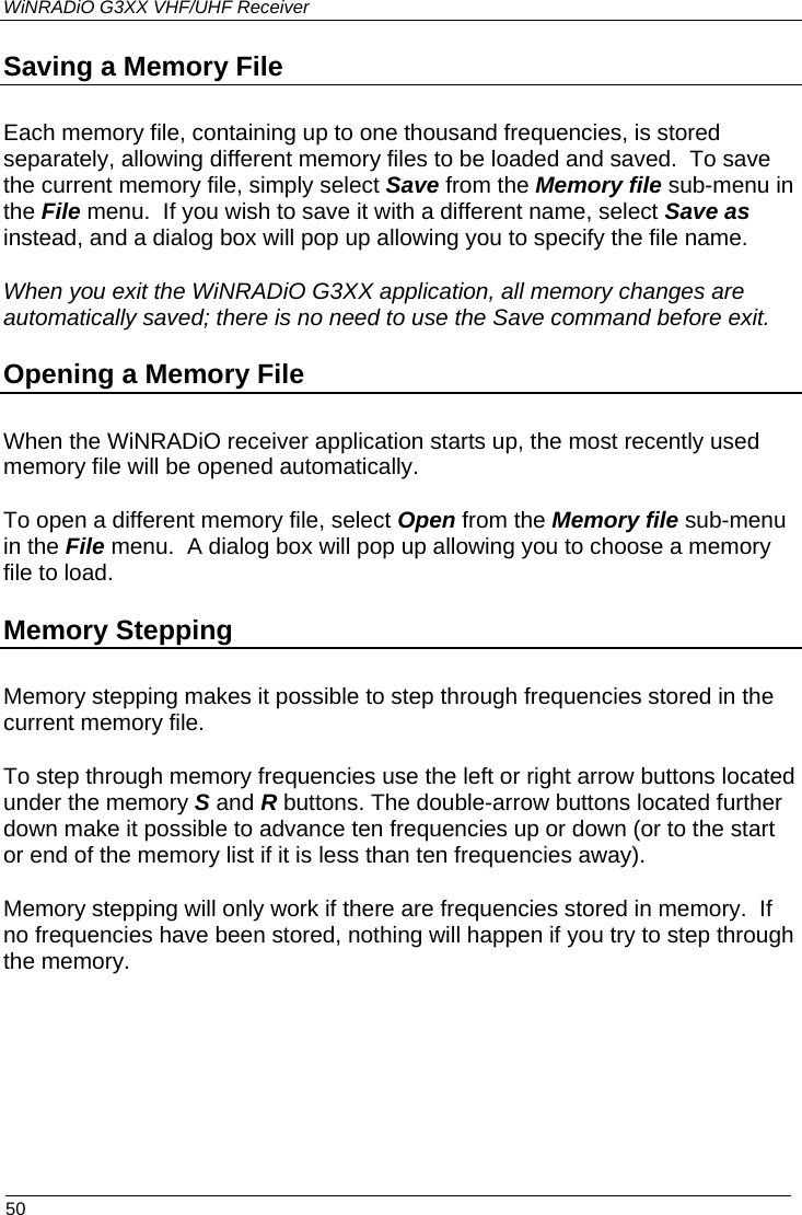WiNRADiO G3XX VHF/UHF Receiver  50 Saving a Memory File Each memory file, containing up to one thousand frequencies, is stored separately, allowing different memory files to be loaded and saved.  To save the current memory file, simply select Save from the Memory file sub-menu in the File menu.  If you wish to save it with a different name, select Save as instead, and a dialog box will pop up allowing you to specify the file name.  When you exit the WiNRADiO G3XX application, all memory changes are automatically saved; there is no need to use the Save command before exit. Opening a Memory File When the WiNRADiO receiver application starts up, the most recently used memory file will be opened automatically. To open a different memory file, select Open from the Memory file sub-menu in the File menu.  A dialog box will pop up allowing you to choose a memory file to load. Memory Stepping Memory stepping makes it possible to step through frequencies stored in the current memory file. To step through memory frequencies use the left or right arrow buttons located under the memory S and R buttons. The double-arrow buttons located further down make it possible to advance ten frequencies up or down (or to the start or end of the memory list if it is less than ten frequencies away). Memory stepping will only work if there are frequencies stored in memory.  If no frequencies have been stored, nothing will happen if you try to step through the memory.  