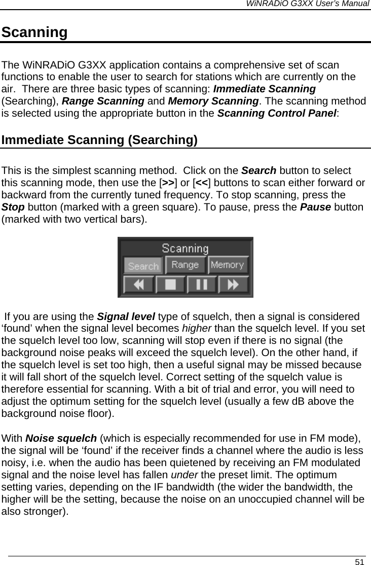 WiNRADiO G3XX User’s Manual Scanning The WiNRADiO G3XX application contains a comprehensive set of scan functions to enable the user to search for stations which are currently on the air.  There are three basic types of scanning: Immediate Scanning (Searching), Range Scanning and Memory Scanning. The scanning method is selected using the appropriate button in the Scanning Control Panel: Immediate Scanning (Searching) This is the simplest scanning method.  Click on the Search button to select this scanning mode, then use the [&gt;&gt;] or [&lt;&lt;] buttons to scan either forward or backward from the currently tuned frequency. To stop scanning, press the Stop button (marked with a green square). To pause, press the Pause button (marked with two vertical bars).    If you are using the Signal level type of squelch, then a signal is considered ‘found’ when the signal level becomes higher than the squelch level. If you set the squelch level too low, scanning will stop even if there is no signal (the background noise peaks will exceed the squelch level). On the other hand, if the squelch level is set too high, then a useful signal may be missed because it will fall short of the squelch level. Correct setting of the squelch value is therefore essential for scanning. With a bit of trial and error, you will need to adjust the optimum setting for the squelch level (usually a few dB above the background noise floor).  With Noise squelch (which is especially recommended for use in FM mode), the signal will be ‘found’ if the receiver finds a channel where the audio is less noisy, i.e. when the audio has been quietened by receiving an FM modulated signal and the noise level has fallen under the preset limit. The optimum setting varies, depending on the IF bandwidth (the wider the bandwidth, the higher will be the setting, because the noise on an unoccupied channel will be also stronger).   51 