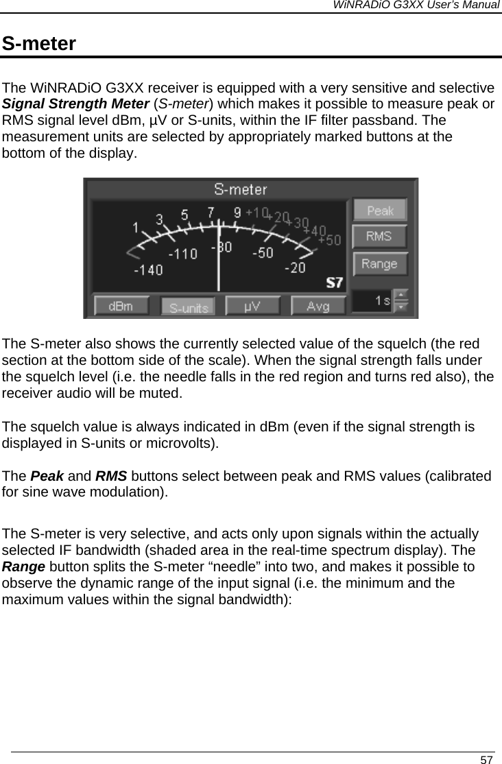 WiNRADiO G3XX User’s Manual S-meter The WiNRADiO G3XX receiver is equipped with a very sensitive and selective Signal Strength Meter (S-meter) which makes it possible to measure peak or RMS signal level dBm, µV or S-units, within the IF filter passband. The measurement units are selected by appropriately marked buttons at the bottom of the display.    The S-meter also shows the currently selected value of the squelch (the red section at the bottom side of the scale). When the signal strength falls under the squelch level (i.e. the needle falls in the red region and turns red also), the receiver audio will be muted. The squelch value is always indicated in dBm (even if the signal strength is displayed in S-units or microvolts).  The Peak and RMS buttons select between peak and RMS values (calibrated for sine wave modulation).   The S-meter is very selective, and acts only upon signals within the actually selected IF bandwidth (shaded area in the real-time spectrum display). The Range button splits the S-meter “needle” into two, and makes it possible to observe the dynamic range of the input signal (i.e. the minimum and the maximum values within the signal bandwidth):   57 