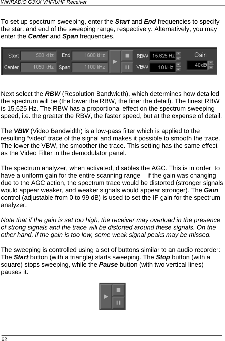 WiNRADiO G3XX VHF/UHF Receiver To set up spectrum sweeping, enter the Start and End frequencies to specify the start and end of the sweeping range, respectively. Alternatively, you may enter the Center and Span frequencies.     Next select the RBW (Resolution Bandwidth), which determines how detailed the spectrum will be (the lower the RBW, the finer the detail). The finest RBW is 15.625 Hz. The RBW has a proportional effect on the spectrum sweeping speed, i.e. the greater the RBW, the faster speed, but at the expense of detail.   The VBW (Video Bandwidth) is a low-pass filter which is applied to the resulting “video” trace of the signal and makes it possible to smooth the trace. The lower the VBW, the smoother the trace. This setting has the same effect as the Video Filter in the demodulator panel. The spectrum analyzer, when activated, disables the AGC. This is in order  to have a uniform gain for the entire scanning range – if the gain was changing due to the AGC action, the spectrum trace would be distorted (stronger signals would appear weaker, and weaker signals would appear stronger). The Gain control (adjustable from 0 to 99 dB) is used to set the IF gain for the spectrum analyzer.  Note that if the gain is set too high, the receiver may overload in the presence of strong signals and the trace will be distorted around these signals. On the other hand, if the gain is too low, some weak signal peaks may be missed. The sweeping is controlled using a set of buttons similar to an audio recorder: The Start button (with a triangle) starts sweeping. The Stop button (with a square) stops sweeping, while the Pause button (with two vertical lines) pauses it:    62 