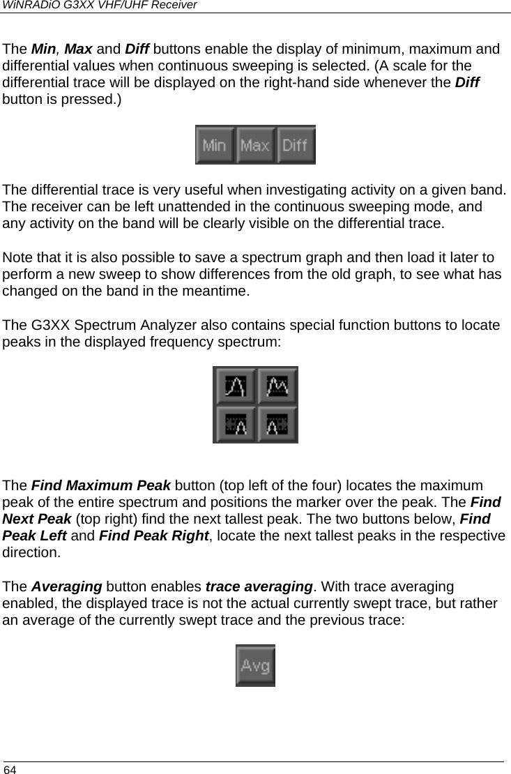 WiNRADiO G3XX VHF/UHF Receiver The Min, Max and Diff buttons enable the display of minimum, maximum and differential values when continuous sweeping is selected. (A scale for the differential trace will be displayed on the right-hand side whenever the Diff button is pressed.)   The differential trace is very useful when investigating activity on a given band. The receiver can be left unattended in the continuous sweeping mode, and any activity on the band will be clearly visible on the differential trace.  Note that it is also possible to save a spectrum graph and then load it later to perform a new sweep to show differences from the old graph, to see what has changed on the band in the meantime. The G3XX Spectrum Analyzer also contains special function buttons to locate peaks in the displayed frequency spectrum:    The Find Maximum Peak button (top left of the four) locates the maximum peak of the entire spectrum and positions the marker over the peak. The Find Next Peak (top right) find the next tallest peak. The two buttons below, Find Peak Left and Find Peak Right, locate the next tallest peaks in the respective direction. The Averaging button enables trace averaging. With trace averaging enabled, the displayed trace is not the actual currently swept trace, but rather an average of the currently swept trace and the previous trace:    64 