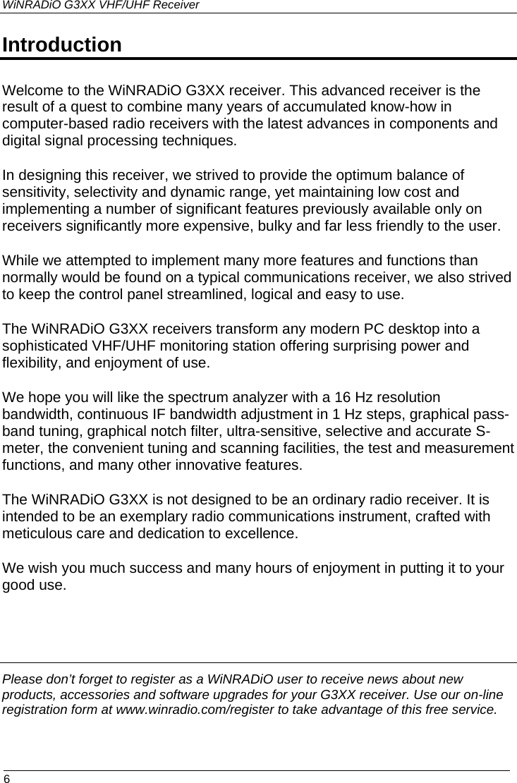 WiNRADiO G3XX VHF/UHF Receiver  6 Introduction Welcome to the WiNRADiO G3XX receiver. This advanced receiver is the result of a quest to combine many years of accumulated know-how in computer-based radio receivers with the latest advances in components and digital signal processing techniques.  In designing this receiver, we strived to provide the optimum balance of sensitivity, selectivity and dynamic range, yet maintaining low cost and implementing a number of significant features previously available only on receivers significantly more expensive, bulky and far less friendly to the user. While we attempted to implement many more features and functions than normally would be found on a typical communications receiver, we also strived to keep the control panel streamlined, logical and easy to use. The WiNRADiO G3XX receivers transform any modern PC desktop into a sophisticated VHF/UHF monitoring station offering surprising power and flexibility, and enjoyment of use.  We hope you will like the spectrum analyzer with a 16 Hz resolution bandwidth, continuous IF bandwidth adjustment in 1 Hz steps, graphical pass-band tuning, graphical notch filter, ultra-sensitive, selective and accurate S-meter, the convenient tuning and scanning facilities, the test and measurement functions, and many other innovative features. The WiNRADiO G3XX is not designed to be an ordinary radio receiver. It is intended to be an exemplary radio communications instrument, crafted with meticulous care and dedication to excellence.  We wish you much success and many hours of enjoyment in putting it to your good use.     Please don’t forget to register as a WiNRADiO user to receive news about new products, accessories and software upgrades for your G3XX receiver. Use our on-line registration form at www.winradio.com/register to take advantage of this free service.  