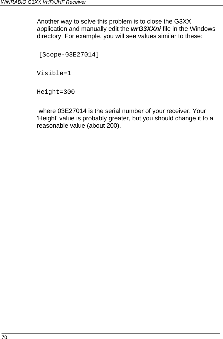 WiNRADiO G3XX VHF/UHF Receiver  70 Another way to solve this problem is to close the G3XX application and manually edit the wrG3XXni file in the Windows directory. For example, you will see values similar to these:  [Scope-03E27014] Visible=1 Height=300  where 03E27014 is the serial number of your receiver. Your &apos;Height&apos; value is probably greater, but you should change it to a reasonable value (about 200).   