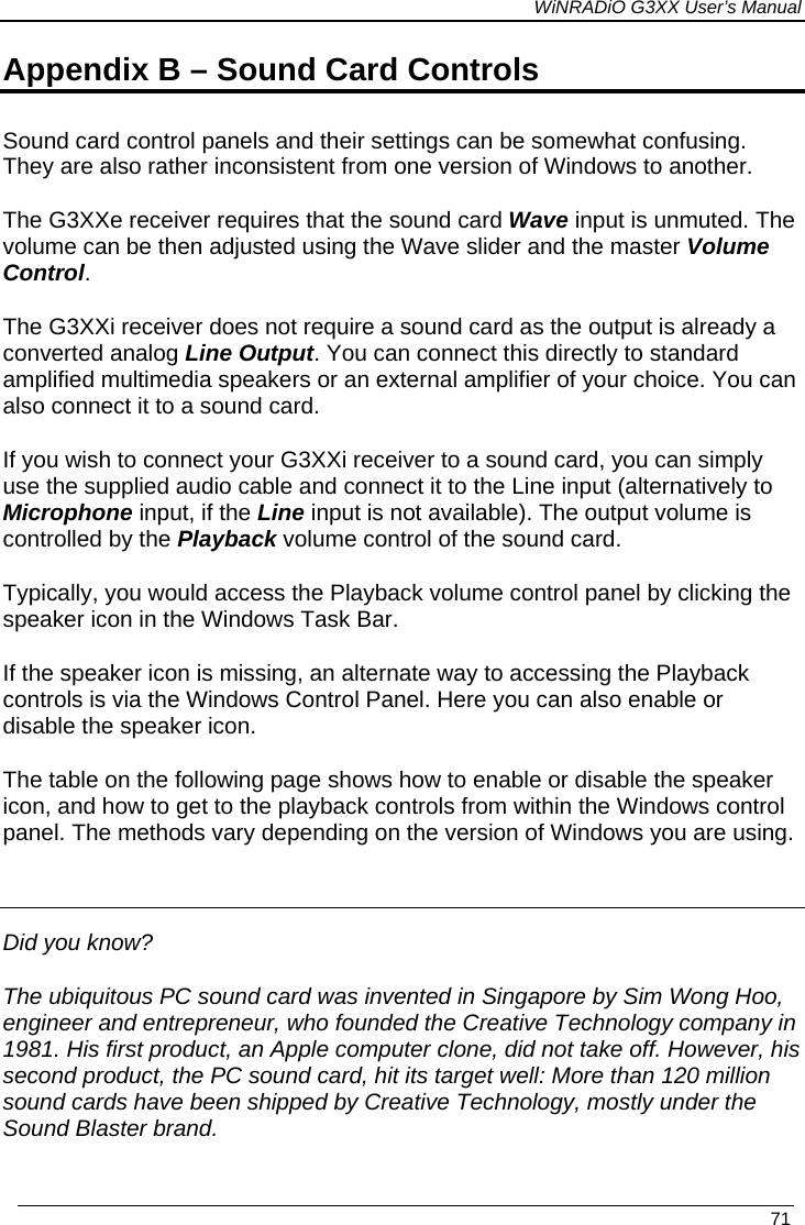 WiNRADiO G3XX User’s Manual   71 Appendix B – Sound Card Controls Sound card control panels and their settings can be somewhat confusing. They are also rather inconsistent from one version of Windows to another. The G3XXe receiver requires that the sound card Wave input is unmuted. The volume can be then adjusted using the Wave slider and the master Volume Control. The G3XXi receiver does not require a sound card as the output is already a converted analog Line Output. You can connect this directly to standard amplified multimedia speakers or an external amplifier of your choice. You can also connect it to a sound card. If you wish to connect your G3XXi receiver to a sound card, you can simply use the supplied audio cable and connect it to the Line input (alternatively to Microphone input, if the Line input is not available). The output volume is controlled by the Playback volume control of the sound card. Typically, you would access the Playback volume control panel by clicking the speaker icon in the Windows Task Bar.  If the speaker icon is missing, an alternate way to accessing the Playback controls is via the Windows Control Panel. Here you can also enable or disable the speaker icon. The table on the following page shows how to enable or disable the speaker icon, and how to get to the playback controls from within the Windows control panel. The methods vary depending on the version of Windows you are using.  Did you know? The ubiquitous PC sound card was invented in Singapore by Sim Wong Hoo, engineer and entrepreneur, who founded the Creative Technology company in 1981. His first product, an Apple computer clone, did not take off. However, his second product, the PC sound card, hit its target well: More than 120 million sound cards have been shipped by Creative Technology, mostly under the Sound Blaster brand.  