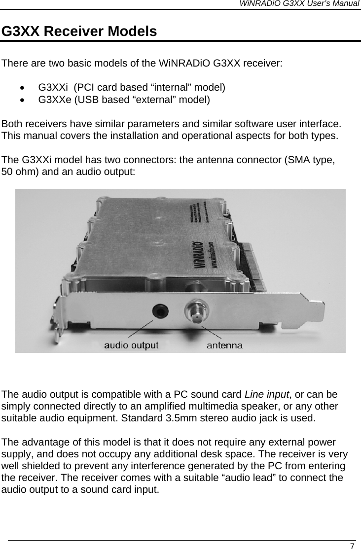 WiNRADiO G3XX User’s Manual G3XX Receiver Models There are two basic models of the WiNRADiO G3XX receiver:   •  G3XXi  (PCI card based “internal” model) •  G3XXe (USB based “external” model) Both receivers have similar parameters and similar software user interface. This manual covers the installation and operational aspects for both types. The G3XXi model has two connectors: the antenna connector (SMA type, 50 ohm) and an audio output:     The audio output is compatible with a PC sound card Line input, or can be simply connected directly to an amplified multimedia speaker, or any other suitable audio equipment. Standard 3.5mm stereo audio jack is used. The advantage of this model is that it does not require any external power supply, and does not occupy any additional desk space. The receiver is very well shielded to prevent any interference generated by the PC from entering the receiver. The receiver comes with a suitable “audio lead” to connect the audio output to a sound card input.   7 