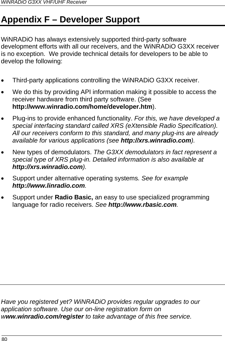 WiNRADiO G3XX VHF/UHF Receiver  80 Appendix F – Developer Support WiNRADiO has always extensively supported third-party software development efforts with all our receivers, and the WiNRADiO G3XX receiver is no exception.  We provide technical details for developers to be able to develop the following:  •  Third-party applications controlling the WiNRADiO G3XX receiver. •  We do this by providing API information making it possible to access the receiver hardware from third party software. (See http://www.winradio.com/home/developer.htm). •  Plug-ins to provide enhanced functionality. For this, we have developed a special interfacing standard called XRS (eXtensible Radio Specification). All our receivers conform to this standard, and many plug-ins are already available for various applications (see http://xrs.winradio.com). •  New types of demodulators. The G3XX demodulators in fact represent a special type of XRS plug-in. Detailed information is also available at http://xrs.winradio.com). •  Support under alternative operating systems. See for example http://www.linradio.com. • Support under Radio Basic, an easy to use specialized programming language for radio receivers. See http://www.rbasic.com.           Have you registered yet? WiNRADiO provides regular upgrades to our application software. Use our on-line registration form on www.winradio.com/register to take advantage of this free service. 