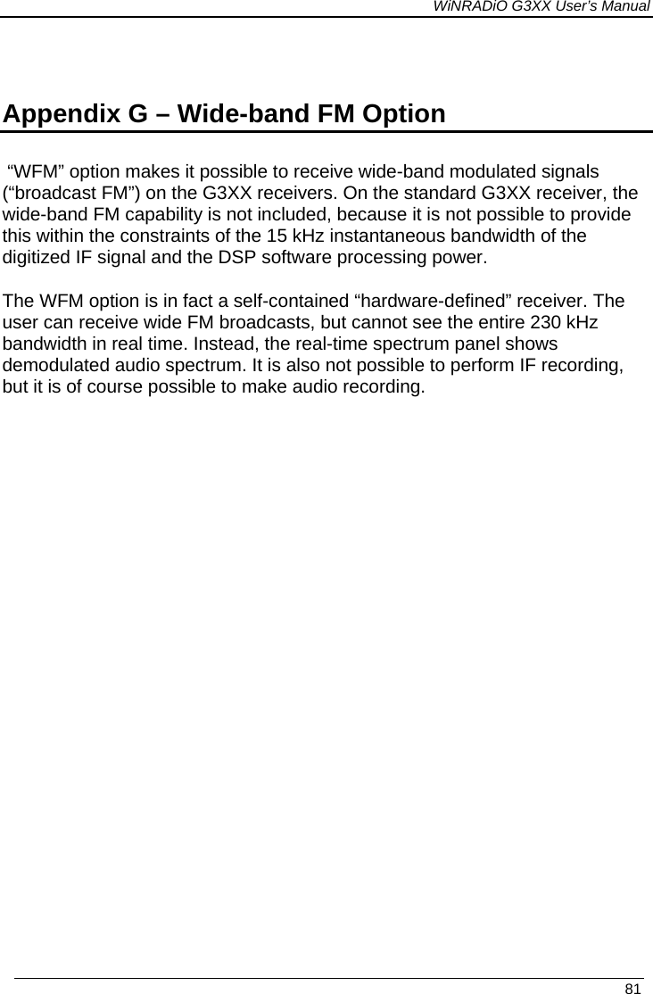 WiNRADiO G3XX User’s Manual   81  Appendix G – Wide-band FM Option  “WFM” option makes it possible to receive wide-band modulated signals (“broadcast FM”) on the G3XX receivers. On the standard G3XX receiver, the wide-band FM capability is not included, because it is not possible to provide this within the constraints of the 15 kHz instantaneous bandwidth of the digitized IF signal and the DSP software processing power.  The WFM option is in fact a self-contained “hardware-defined” receiver. The user can receive wide FM broadcasts, but cannot see the entire 230 kHz bandwidth in real time. Instead, the real-time spectrum panel shows demodulated audio spectrum. It is also not possible to perform IF recording, but it is of course possible to make audio recording.   