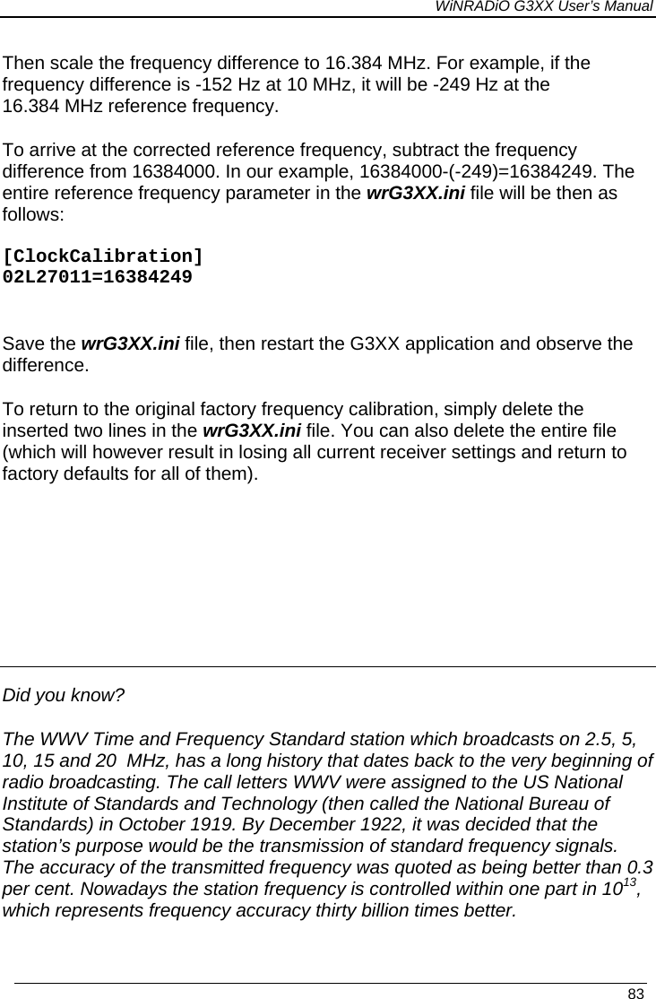 WiNRADiO G3XX User’s Manual   83 Then scale the frequency difference to 16.384 MHz. For example, if the frequency difference is -152 Hz at 10 MHz, it will be -249 Hz at the 16.384 MHz reference frequency. To arrive at the corrected reference frequency, subtract the frequency difference from 16384000. In our example, 16384000-(-249)=16384249. The entire reference frequency parameter in the wrG3XX.ini file will be then as follows:  [ClockCalibration] 02L27011=16384249  Save the wrG3XX.ini file, then restart the G3XX application and observe the difference.   To return to the original factory frequency calibration, simply delete the inserted two lines in the wrG3XX.ini file. You can also delete the entire file (which will however result in losing all current receiver settings and return to factory defaults for all of them).     Did you know? The WWV Time and Frequency Standard station which broadcasts on 2.5, 5, 10, 15 and 20  MHz, has a long history that dates back to the very beginning of radio broadcasting. The call letters WWV were assigned to the US National Institute of Standards and Technology (then called the National Bureau of Standards) in October 1919. By December 1922, it was decided that the station’s purpose would be the transmission of standard frequency signals. The accuracy of the transmitted frequency was quoted as being better than 0.3 per cent. Nowadays the station frequency is controlled within one part in 1013, which represents frequency accuracy thirty billion times better. 